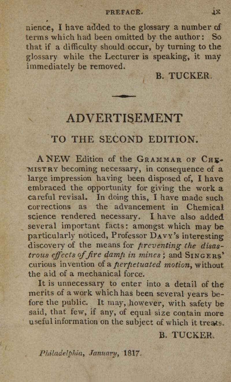 PREFACE. ax nience, I have added to the glossary a number of terms which had been omitted by the author: So that if a difficulty should occur, by turning to the glossary while the Lectui'er is speaking, it may immediately be removed. B. TUCKER. ADVERTISEMENT TO THE SECOND EDITION. ANEW Edition of the Grammar of Che- mistry becoming necessary, in consequence of a large impression having been disposed of, I have embraced the opportunity for giving the work a careful revisal. In doing this, I have made such corrections as the advancement in Chemical science rendered necessary. I have also added several important facts: amongst which maybe particularly noticed, Professor Davy's interesting discovery of the means for preventing the disas- trous effects of fire damp in mines; and Singers* curious invention of a perpetuated motion, without, the aid of a mechanical force. It is unnecessary to enter into a detail of the merits of a work which has been several years be- fore the public. It may, however, with safety be said, that few, if any, of equal size contain more useful information on the subject of which it treats. B. TUCKER. Philadelphia, January, 1817-