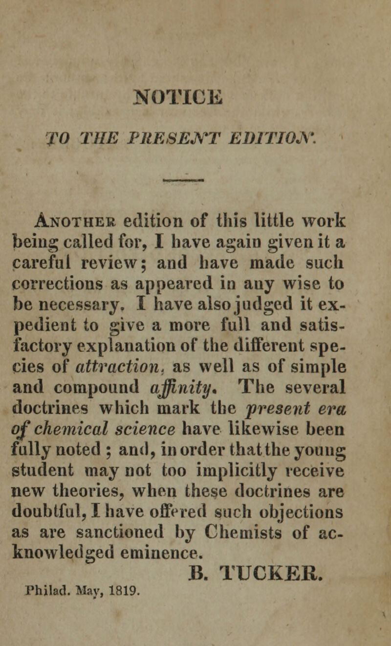 NOTICE TO THE PRESENT EDITION. Another edition of this little work being called for, I have again given it a careful review; and have made such corrections as appeared in auy wise to be necessary. I have also judged it ex- pedient to give a more full and satis- factory explanation of the different spe- cies of attraction, as well as of simple and compound affinity. The several doctrines which mark the present era of chemical science have likewise been fully noted ; and, in order that the young student may not too implicitly receive new theories, when these doctrines are doubtful, I have offered such objections as are sanctioned hy Chemists of ac- knowledged eminence. B. TUCKER. Fhilad. May, 1819.