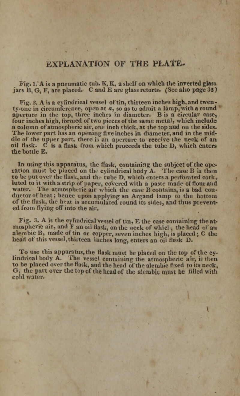 EXPLANATION OF THE PLATE- Fig. 1.' A is a pneumatic tub. K, K, a shelf on which the inverted glass jars B, G, F, are placed. C and E are glass retorts. (See also page 32) Fig. 2. A is a cylindrical vessel of tin, thirteen inches highland twen- ty-one in circumference, open at a, so as to admit a lamp, with a round ' aperture in the top, three inches in diameter. B is a circular case, four inches high, formed of two pieces of the same metal, which include a column of atmospheric air, one inch thick, at the top and on the sides. The lower part has an opening five inches in diameter, and in the mid- dle of the upper part, there i. an aperture to receive the neck of an oil flask. C is a flask from which proceeds the tube D, which enters the bottle E. In using this apparatus, the flask, containing the subject of the ope- ration must be placed on th, cylindrical body A. The case B is then to be put over the Has'*, and the tube D, which eDters a perforated cork, luted to it with a strip of paper, covered with a paste made of flour and water. The atmospheric air which the case B contains, is a bad con- ductor of hc-at; hence upon applying an Avgand lamp to the bottom of the flask, the heat is accumulated round its sides, and thus prevent- ed from flying off into the air. Fig. 3. A is the cylindrical vessel of tin, E the case containing the at- mospheric air, and F an oil flask, on the neck of whicl, the head oi an aleirbicB, made of tin or copper, seven inches high, is placed ; C the head of this vessel, thirteen inches long, enters an oil flask D. To use this apparatus,the flask must be placed on the top of the cy- lindrical body A. The vessel containing the atmospheric air, is rf.en to be placed over the flask, and the hesd of the alembic fixed to its neck, G, the part over the top of the head of the a'.embit must be filled with cold water.