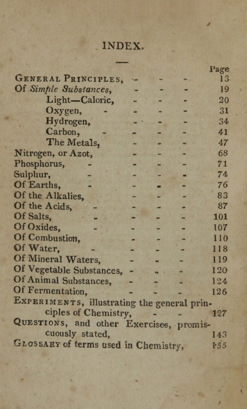 INDEX. Page General Principles, - 13 Of Simple Substances, - 19 Light—Caloric, - 20 Oxygen, - - 31 Hydrogen, - - - 34 Carbon, - 41 The Metals, ... 47 Nitrogen, or Azot, - 68 Phosphorus, - - 71 Sulphur, - - 74 Of Earths, - ... 76 Of the Alkalies, - 83 Of the Acids, - ... 87 Of Salts, . 101 Of Oxides, - ... 107 Of Combustion, - - - 110 Of Water, - - - - 118 Of Mineral Waters, - - - 119 Of Vegetable Substances, - - - 120 Of Animal Substances, - - - 124 Of Fermentation, - - - 126 Experiments, illustrating the general prin- ciples of Chemistry, - - 127 Questions, and other Exercises, promis- cuously stated, 143 Glossary of terms used in Chemistry, 1*55