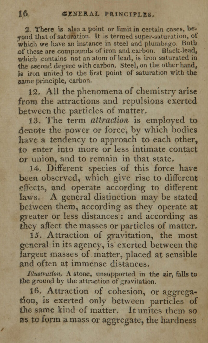 % There is also a point or limit in certain cases, be- yond that of saturation It is termed super-saturation, of which we have an instance in steel and plumbago. Both of these are compounds of iron and carbon. Black-lead, whieb contains not an atom of lead, is iron saturated in the second degree with carbon. Steel, on the other hand, le iron united to the first point of saturation with the game principle, carbon. 12. All the phenomena of chemistry arise from the attractions and repulsions exerted between the particles of matter. 13. The term attraction is employed to denote the power or force, by which bodies have a tendency to approach to each other, to enter into more or less intimate contact or union, and to remain in that state. 14. Different species of this force have been observed, which give rise to different effects, and operate according to different laws. A general distinction may be stated between them, according as they operate at greater or less distances : and according as they affect the masses or particles of matter. 15. Attraction of gravitation, the most general in its agency, is exerted between the largest masses of matter, placed at sensible find often at immense distances. Illustration. A stone, unsupported in the iir, falls to the ground by the attraction of gravitation. 16. Attraction of cohesion, or aggrega- tion, is exerted only between particles of the same kind of matter. It unites them so as to form a mass or aggregate, the hardness