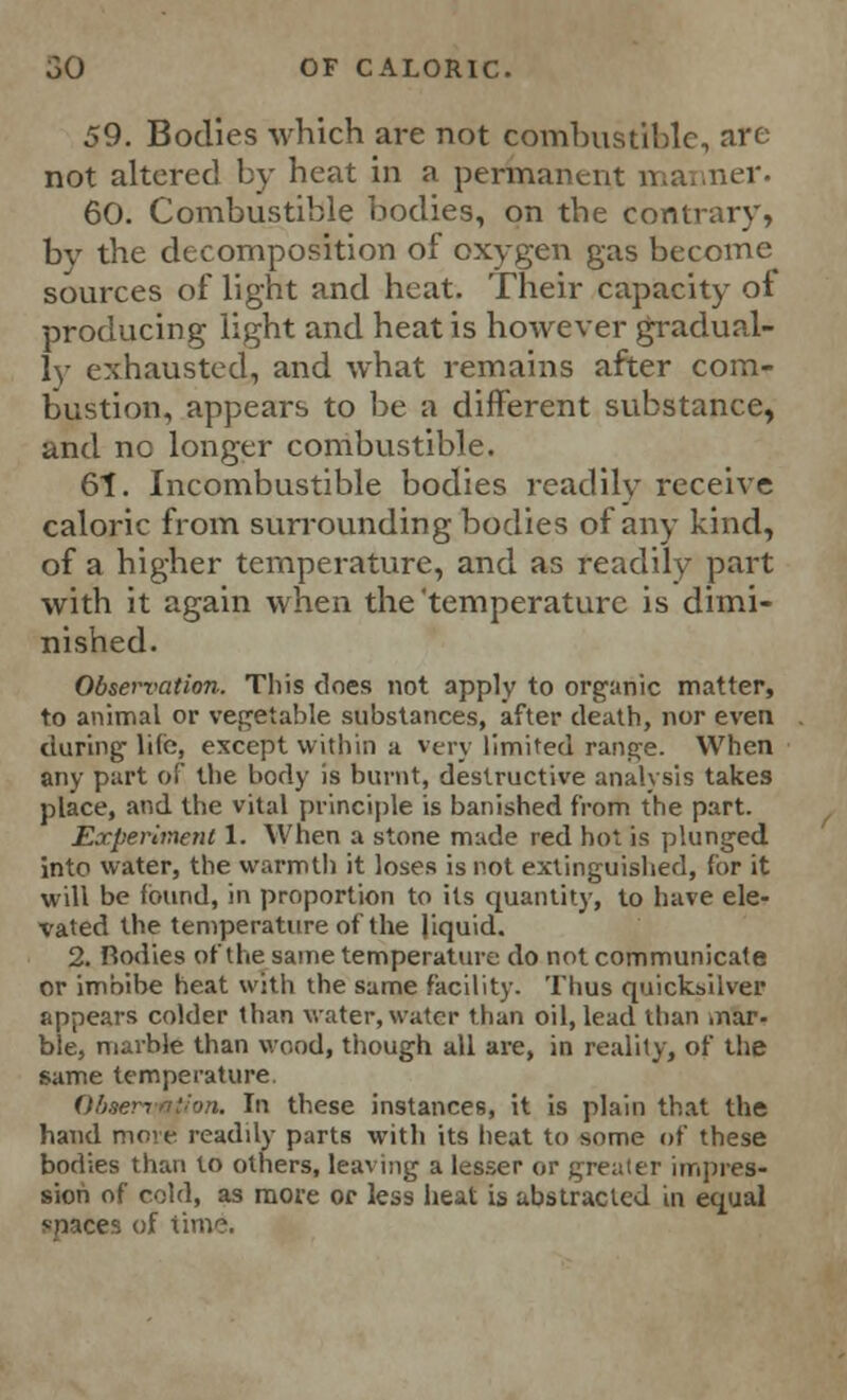 59. Bodies which are not comhustiblc, are not altered by heat in a permanent manner. 60. Combustible bodies, on the contrary, by the decomposition of oxygen gas become sources of light and heat. Their capacity of producing light and heat is however gradual- ly exhausted, and what remains after com- bustion, appears to be a different substance, and no longer combustible. 61. Incombustible bodies readily receive caloric from surrounding bodies of any kind, of a higher temperature, and as readily part with it again when the'temperature is dimi- nished. Observation. This does not apply to organic matter, to animal or vegetable substances, after death, nor even during- life, except within a very limited range. When any part of the body is burnt, destructive analysis takes place, and the vital principle is banished from the part. Experiment 1. When a stone made red hot is plunged into water, the warmtli it loses is not extinguished, for it will be found, in proportion to its quantity, to have ele- vated the temperature of the Jiquid. 2. Rodies of the same temperature do not communicate or imbibe heat with the same facility. Thus quicksilver appears colder than water, water than oil, lead than mar- ble, marble than wood, though all are, in reality, of the same temperature. Ohnervntlon. In these instances, it is plain that the hand more readily parts with its heat to some of these bodies than to others, leaving a lesser or greater impres- sion of cold, as move or less heat is abstracted in equal spaces of time.