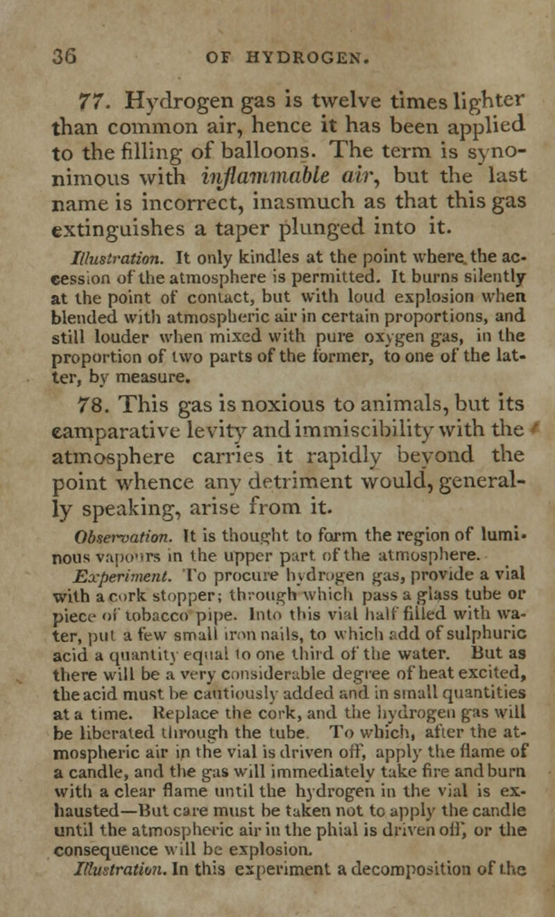 77. Hydrogen gas is twelve times lighter than common air, hence it has been applied to the filling of balloons. The term is syno- nimous with inflammable air, but the last name is incorrect, inasmuch as that this gas extinguishes a taper plunged into it. Illustration. It only kindles at the point where, the ac- cession of the atmosphere is permitted. It burns silently at the point of contact, but with loud explosion when blended with atmospheric air in certain proportions, and still louder when mixed with pure oxygen gas, in the proportion of two parts of the former, to one of the lat- ter, by measure. 78. This gas is noxious to animals, but its eamparative levity and immiscibility with the ' atmosphere carries it rapidly beyond the point whence any detriment would, general- ly speaking, arise from it. Observation. It is thought to form the region of lurni. nous vapours in the upper part of the atmosphere. Experiment. To procure hydrogen gas, provide a vial with a cork stopper; through which pass a glass tube or piece of tobacco pipe. Into this vi;d half filled with wa- ter, put a few small iron nails, to which add of sulphuric acid a quantity equal 10 one third of the water. But as there will be a very considerable degree of heat excited, the acid must be cautiously added and in small quantities at a time. Replace the cork, and the hydrogen gas will be liberated through the tube To which, after the at- mospheric air in the vial is driven off, apply the flame of a candle, and the gas will immediately take fire and burn with a clear flame until the hydrogen in the vial is ex- hausted—But care must be taken not to apply the candle until the atmospheric air in the phial is driven oil', or the consequence will be explosion. Illustration. In this experiment a decomposition of the