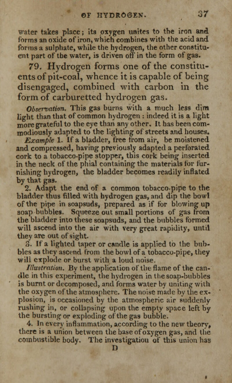 water takes place; its oxygen unites to the iron and forms an oxide of iron, which combines with the acid and forms a sulphate, while the hydrogen, the other constitu- ent part of tbe water, is driven off in the form of gas. 79. Hydrogen forms one of the constitu- ents of pit-coal, whence it is capable of being disengaged, combined with carbon in the form of carburetted hydrogen gas. Observation. This gas burns with a much less dim light than that of common hydrogen : indeed it is a light more grateful to the eye than any other. It has been com- modiously adapted to the lighting of streets and houses. Example 1. If a bladder, free from air, be moistened and compressed, having previously adapted a perforated cork to a tobacco-pipe stopper, this cork being inserted in the neck of the phial containing the materials for fur- nishing hydrogen, the bladder becomes readily inflated by that gas. 2. Adapt the end of a common tobacco-pipe to the bladder thus filled with hydrogen gas, and dip the bowl of the pipe in soapsuds, prepared as if for blowing up soap bubbles. Squeeze out small portions of gas from the bladder into these soapsuds, and the bubbles formed will ascend into the air with very great rapidity, until they are out of sight. 3. If a lighted taper or candle is applied to the bub- bles as they ascend from the bowl of a tobacco-pipe, they will explode or burst with a loud noise. Illustration. By the application of the flame of the can- dle in this experiment, the hydrogen in the soap-bubbles is burnt or decomposed, and forms water by uniting with the oxygen of the atmosphere. The noise made by the ex- plosion, is occasioned by the atmospheric air suddenly rushing in, or collapsing upon the empty space left by the bursting or exploding of the gas bubble. 4. In every inflammation, according to the new theory, there is a union between the base of oxygen gas, and the combustible body. The investigation of this union has D