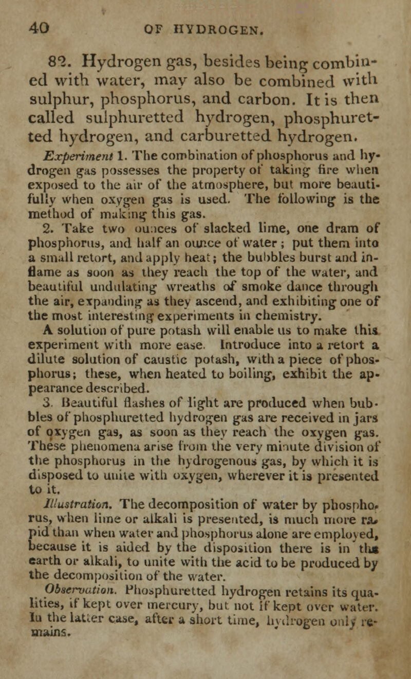 82. Hydrogen gas, besides being combin- ed with water, may also be combined with sulphur, phosphorus, and carbon. It is then called sulphuretted hydrogen, phosphuret- ted hydrogen, and carburetted hydrogen. Experiment 1. The combination of phosphorus and hy- drogen gas possesses the property of taking fire when exposed to the air of the atmosphere, but more beauti- fully when oxygen gas is used. The following is the method of making this gas. 2. Take two ou;ices of slacked lime, one dram of phosphorus, and half an our.ce of water ; put them into a small retort, and apply heat; the bubbles burst and in- flame as soon as they reach the top of the water, and beautiful undulating wreaths of smoke dance through the air, expanding as they ascend, and exhibiting one of the most interesting experiments in chemistry. A solution of pure potash will enable us to make this experiment with more ease. Introduce into a retort a dilute solution of caustic potash, with a piece of phos- phorus; these, when heated to boiling, exhibit the ap- pearance described. 3. Beautiful flashes of light are produced when bub- bles of phosphuretted hydrogen gas are received in jars of oxygen gas, as soon as they reach the oxygen gas. These phenomena arise frail) the very mi-iute division of the phosphorus in the hydrogenous gas, by which it is disposed to unite with oxygen, wherever it is presented to it. Illustration. The decomposition of water by phospho* rus, when lime or alkali is presented, is much more ra» pid than when water and phosphorus alone are employed, because it is aided by the disposition there is in tha earth or alkali, to unite with the acid to be produced by the decomposition of the water. Observation. Phosphuretted hydrogen retains its qua- lities, if kept over mercury, but not if kept over water, lu the latier case, after a short time, hydrogen only re-