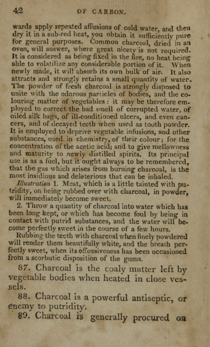 wards apply iepeated affusions of cold water, and then dry it in a sub-red heat, you obtain it sufficiently pure tor general purposes. Common charcoal, dried in an oven, will answer, where great nicety is not required. It is considered as being- fixed in the fire, no heat being able to volatilize any considerable portion of it. When newly made, it wit! absorb its own bulk of air. It also attracts and strongly retains a small quantity of water. The powder of fresh charcoal is strongly disposed to unite with the odorous particles of bodies, and the co- louring matter of vegetables : it may be therefore em- ployed to correct the bad smell of corrupted water, of oiled silk bags, of ill-conditioned ulcers, and even can- cers, and of decayed teeth when used as tooth powder. It is employed to deprive vegetable infusions, and other substances, used in chemistry, of their colour; for the concentration of the acetic acid; and to give mellowness and maturity to newly distilled spirits. Its principal use is as a fuel, but it ought always to be remembered, that the gas which arises from burning charcoal, is the most insidious and deleterious that can be inhaled. Illustration 1. Meat, which is a little tainted with pu- tridity, on being rubbed over with charcoal, in powder, will immediately become sweet. 2. Throw a quantity of charcoal into water which has been long kept, or which has become foul by being in contact with putrid substances, and the water will be- come perfectly sweet in the course of a few hours. Rubbing the teeth with charcoal when finely powdered will render them beautifully white, and the breath per- fectly sweet, when its offensiveness has been occasioned from a scorbutic disposition of the gums. 87. Charcoal is the coaly matter left by- vegetable bodies when heated in close ves- sels. 88. Charcoal is a powerful antiseptic, or enemy to putridity. 89. Charcoal is generally procured oa