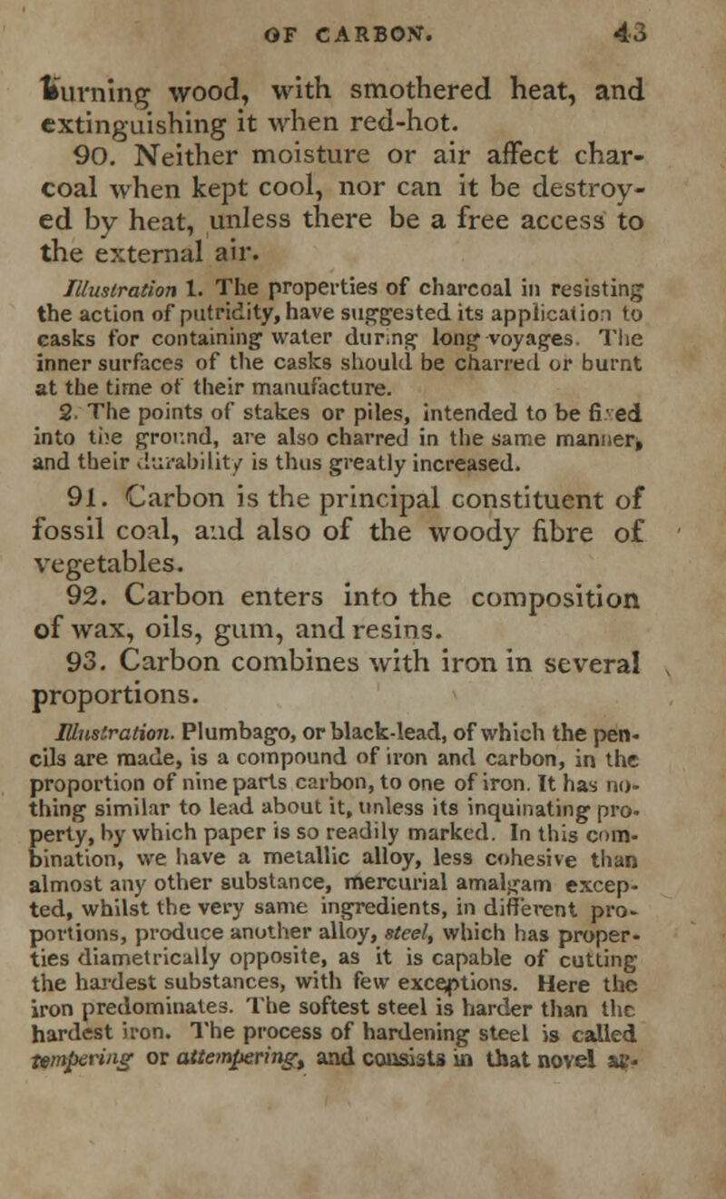 turning wood, with smothered heat, and extinguishing it when red-hot. 90. Neither moisture or air affect char- coal when kept cool, nor can it be destroy- ed by heat, unless there be a free access to the external air. Illustration 1. The properties of charcoal in resisting the action of putridity, have suggested its application to casks for containing water during long voyages. The inner surfaces of the casks should be charred or burnt at the time of their manufacture. 2- The points of stakes or piles, intended to be fived into the ground, are also charred in the same manner* and their durability is thus greatly increased. 91. Carbon is the principal constituent of fossil coal, and also of the woody fibre of vegetables. 92. Carbon enters into the composition of wax, oils, gum, and resins. 93. Carbon combines with iron in several proportions. Illustration. Plumbago, or black-lead, of which the pen- cils are made, is a compound of iron and carbon, in the proportion of nine parts carbon, to one of iron. It has no- thing similar to lead about it, unless its inquinating pro- perty, by which paper is so readily marked. In this com- bination, we have a metallic alloy, less cohesive than almost any other substance, mercurial amalgam excep- ted, whilst the very same ingredients, in different pro- portions, produce another alloy, steel, which has proper- ties diametrically opposite, as it is capable of cutting the hardest substances, with few exceptions. Here the iron predominates. The softest steel is harder than the hardest iron. The process of hardening steel is called tempering or attempering^ and consists in that novel atr-