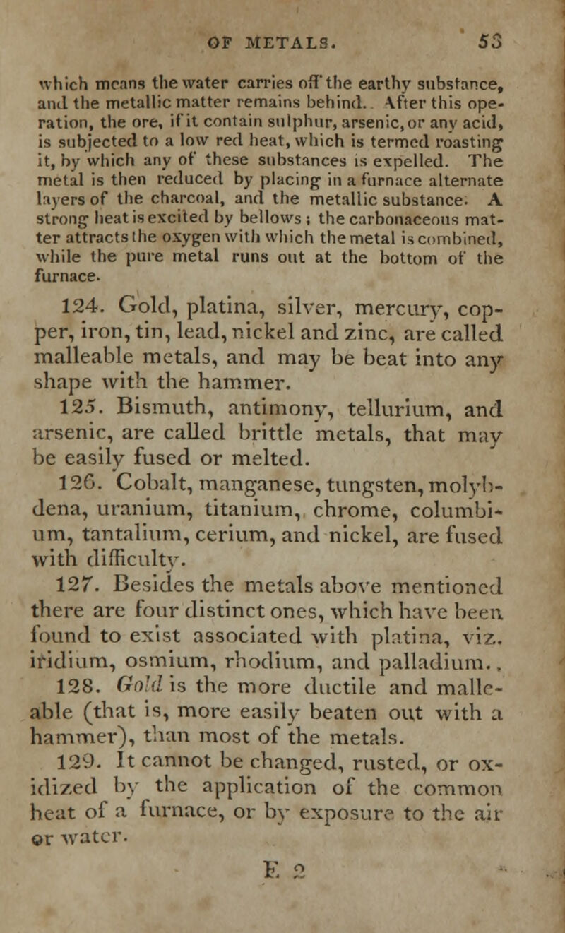 which means the water carries off the earthy substance, and the metallic matter remains behind, \fter this ope- ration, the ore, if it contain sulphur, arsenic, or any acid, is subjected to a low red heat, which is termed roasting it, by which any of these substances is expelled. The metal is then reduced by placing in a furnace alternate layers of the charcoal, and the metallic substance. A strong heat is excited by bellows ; the carbonaceous mat- ter attracts the oxygen with which the metal is combined, while the pure metal runs out at the bottom of the furnace. 124. Gold, platina, silver, mercury, cop- per, iron, tin, lead, nickel and zinc, are called malleable metals, and may be beat into any shape Avith the hammer. 125. Bismuth, antimony, tellurium, and arsenic, are called brittle metals, that may be easily fused or melted. 126. Cobalt, manganese, tungsten, molyb- dena, uranium, titanium, chrome, columbi- um, tantalium, cerium, and nickel, are fused with difficulty. 127. Besides the metals above mentioned there are four distinct ones, which have been found to exist associated with platina, viz. indium, osmium, rhodium, and palladium.. 128. Gold is the more ductile and malle- able (that is, more easily beaten out with a hammer), than most of the metals. 129. It cannot be changed, rusted, or ox- idized by the application of the common beat of a furnace, or by exposure to the air ©r water. E 2