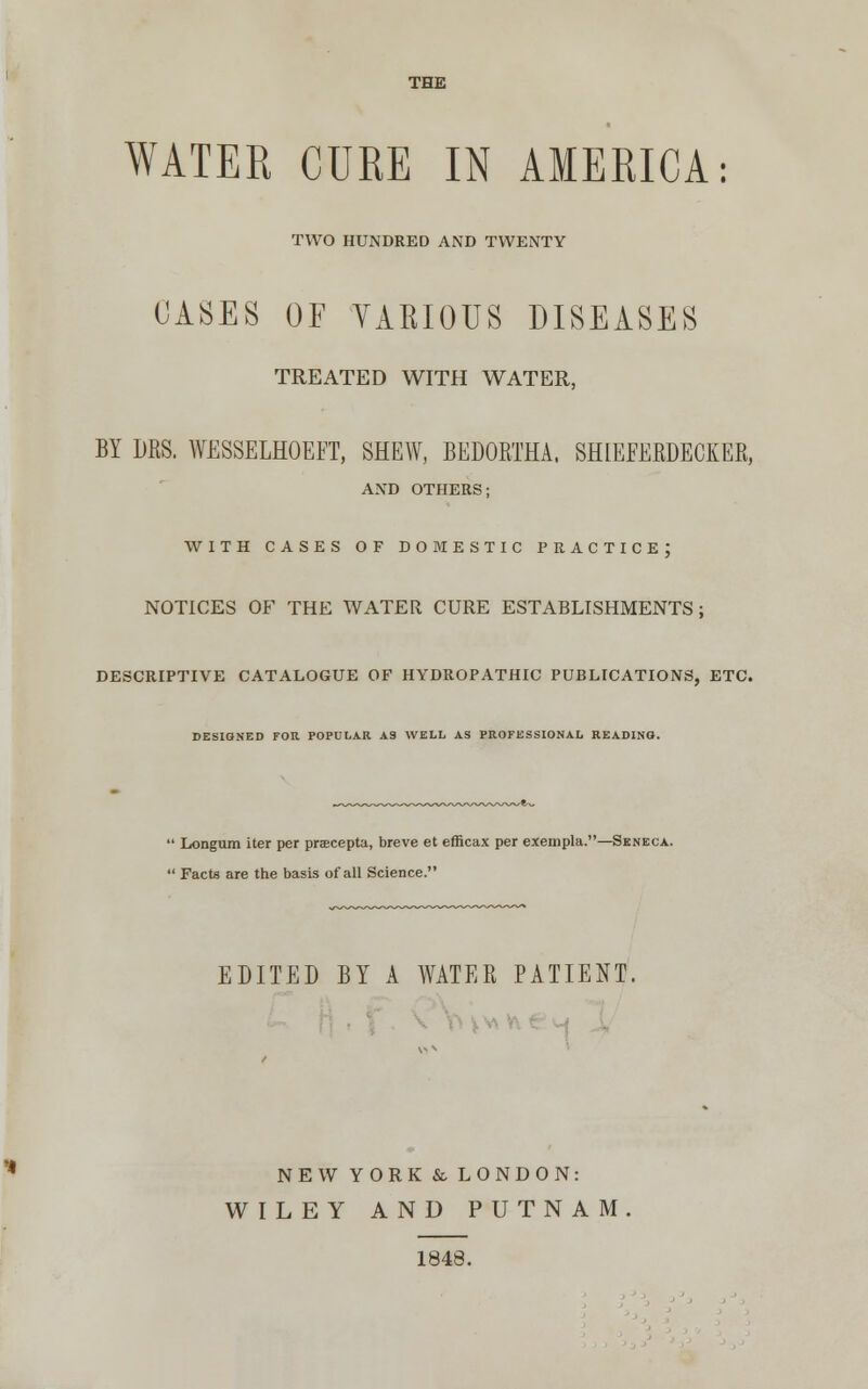THE WATER CURE IN AMERICA: TWO HUNDRED AND TWENTY CASES OF VARIOUS DISEASES TREATED WITH WATER, BY DRS. WESSELHOEFT, SHEW, BEDORTHA. SHIEEERDECKER, AND OTHERS; WITH CASES OF DOMESTIC PRACTICE; NOTICES OF THE WATER CURE ESTABLISHMENTS; DESCRIPTIVE CATALOGUE OF HYDROPATHIC PUBLICATIONS, ETC. DESIGNED FOR POPULAR AS WELL AS PROFESSIONAL READING. Longum iter per pracepta, breve et efficax per exempla.—Seneca. Facts are the basis of all Science. EDITED BY A WATER PATIENT. NEW YORK & LONDON: WILEY AND PUTNAM 1848.