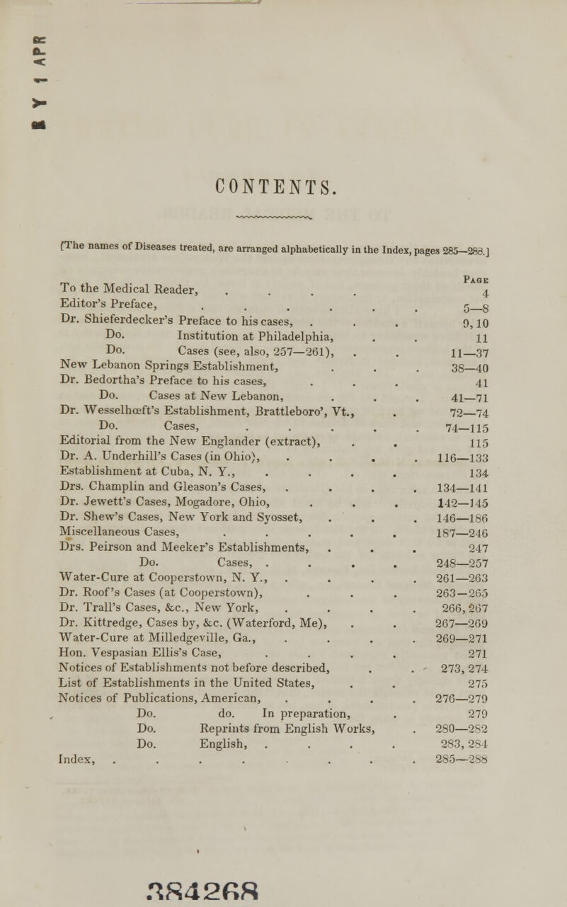 CONTENTS. (The names of Diseases treated, are arranged alphabetically in the Index, pages 285-288.] To the Medical Reader, Editor's Preface, Dr. Shieferdecker's Preface to his cases, . Do. Institution at Philadelphia, Do. Cases (see, also, 257—261), New Lebanon Springs Establishment, Dr. Bedortha's Preface to his cases, Do. Cases at New Lebanon, Dr. Wesselhceft's Establishment, Brattleboro', Vt. Do. Cases, Editorial from the New Englander (extract), Dr. A. Underbill's Cases (in Ohio), Establishment at Cuba, N. Y., Drs. Champlin and Gleason's Cases, Dr. Jewett's Cases, Mogadore, Ohio, Dr. Shew's Cases, New York and Syosset, Miscellaneous Cases, Drs. Peirson and Meeker's Establishments, Do. Cases, . Water-Cure at Cooperstown, N. Y., Dr. Roof's Cases (at Cooperstown), Dr. Trail's Cases, &c, New York, Dr. Kittredge, Cases by, &c. (Waterford, Me), Water-Cure at Milledgeville, Ga., Hon. Vespasian Ellis's Case, Notices of Establishments not before described, List of Establishments in the United States, Notices of Publications, American, Do. do. In preparation, Do. Reprints from English Works, Do. English, Index, ....... Page 4 5—8 0,10 11 11—37 38—40 41 41—71 72—74 74—115 115 116—133 134 134—141 142—145 146—186 187—246 247 248—257 261—263 263—265 266,267 267—269 269—271 271 273, 274 275 276—279 279 280—2S2 283, 284 285—288 ^842R8