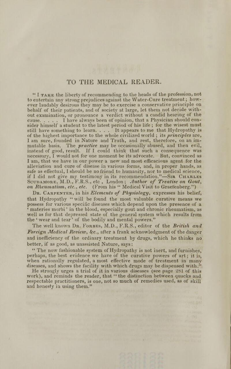 TO THE MEDICAL READER. I take the liberty of recommending to the heads of the profession, not to entertain any strong prejudices against the Water-Cure treatment; how- ever laudably desirous they may be to exercise a conservative principle on behalf of their patients, and of society at large, let them not decide with- out examination, or pronounce a verdict without a candid hearing of the cause I have always been of opinion, that a Physician should con- sider himself a student to the latest period of his life ; for the wisest must still have something to learn. ... It appears to me that Hydropathy is of the highest importance to the whole civilized world ; its principles are, I am sure, founded in Nature and Truth, and rest, therefore, on an im- mutable basis. The practice may be occasionally abused, and then evil, instead of good, result. If I could think that such a consequence was necessary, I would not for one moment be its advocate. But, convinced as I am, that we have in our power a new and most efficacious agent for the alleviation and cure of disease in various forms, and, in proper hands, as safe as effectual, I should be no friend to humanity, nor to medical science, if I did not give my testimony in its recommendation.—Sir Charles Scudamore, M.D., F.R.S., etc , London; Author of Treatise on Gout, on Rheumatism, etc., etc. (From his Medical Visit to Graefenberg.) Dr. Carpenter, in his Elements of Physiology, expresses his belief, that Hydropathy will be found the most valuable curative means we possess for various specific diseases which depend upon the presence of a ' materies morbi' in the blood, especially gout and chronic rheumatism, as well as for that depressed state of the general system which results from the ' wear and tear' of the bodily and mental powers. The well known Dr. Forbes, M.D., F.R.S., editor of the British and Foreign Medical Review, Sec, after a frank acknowledgment of the danger and inefficiency of the ordinary treatment by drugs, which he thinks no better, if as good, as unassisted Nature, says: The now fashionable system of Hydropathy is not inert, and furnishes, perhaps, the best evidence we have of the curative powers of art; it is, when rationally regulated, a most effective mode of treatment in many diseases, and shows the facility with which drugs may be dispensed with. He strongly urges a trial of it in various diseases (see page 2S1 of this work), and reminds the reader, that the distinction between quacks and respectable practitioners, is one, not so much of remedies used, as of skill and honesty in using them.