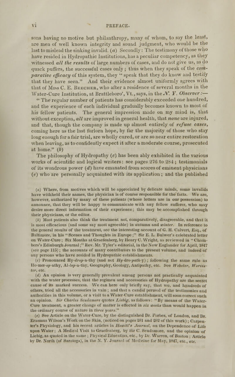 sons having no motive but philanthropy, many of whom, to say the least, are men of well known integrity and sound judgment, who would be the last to mislead the sinking invalid, (a) Secondly : The testimony of those who have resided in Hydropathic Institutions, has a peculiar competency, as they witnessed all the results of large numbers of cases, and do not give us, as do quack puffers, the successful cases only ; thus when they speak of the com- parative efficacy of this system, they speak that they do know and testily that they have seen. And their evidence almost uniformly agrees with that of Miss C. E. Beecher, who after a residence of several months in the Water-Cure Institution, at Brattleboro', Vt.,says, in the JY. ¥. Observer:— The regular number of patients has considerably exceeded one hundred, and the experience of each individual gradually becomes known to most of his fellow patients. The general impression made on my mind is, that without exception, all are improved in general health, that none are injured, and that, though the company is made up almost entirely of refuse cases, coming here as the last forlorn hope, by far the majority of those who stay long enough for a fair trial, are wholly cured, or are so near entire restoration when leaving, as to confidently expect it after a moderate course, prosecuted at home. (b) The philosophy of Hydropathy (c) has been ably exhibited in the various works of scientific and logical writers: see pages 276 to 281; testimonials of its wondrous power (d) have emanated from scores of eminent physicians (e) who are personally acquainted with its application; and the published (u) Where, from motives which will be appreciated by delicate minds, some invalids have withheld their names, the physician is of course responsible for the facts. We are, however, authorized by many of these patients (whose letters are in our possession) to announce, that they will be happy to communicate with any fellow sufferer, who may desire more direct information of their experience; this may be accomplished through their physicians, or the editor. (4) Most patients also think the treatment not, comparatively, disagreeable, and that it is most efficacious (and some say most agreeable) in autumn and winter. In reference to the general results of the treatment, see the interesting account of G. H. Calvert, Esq., of Baltimore, in his Scenes and Thoughts in Europe; Sir E. L. Bulwer's celebrated letter on Water-Cure ; Six Months at Graefenberg, by Henry C. Wright, as reviewed in Cham- bers's Edinburgh Journal; Kev. Mr. Tyler's editorial, in the New Englunder for April, 1847 (see page 115); the accounts of many contributors to the present volume, and indeed of any persons who have resided in Hydropathic establishments. (c) Pronounced Hy-dro^-a-thy (and not Hy-dm-path-y) ; following the same rule as Ho-moe-op-athy, Al-^-a-thy, Geography, Geology, Antipathy, etc. See Webster, Worces- ter, etc. (d) An opinion is very generally prevalent among persons not practically acquainted with the water processes, that the regimen and accessories of Hydropathy are the secret cause of its marked success. We can here only briefly say, that we, and hundreds of others, tried all the accessories in vain ; and that a candid perusal of the testimonies and authorities in this volume, or a visit to a Water-Cure establishment, will soon correct such an opinion. Sir Charles Scudamorc quotes IAcbig, as follows: By means of the Water- Cure treatment, a greater change of matter is effected in six weeks than would happen in the ordinary course of nature in three years. (e) See Article on the Water-Cure, by the distinguished Dr. Forbes, of London, and Dr. Erasmus Wilson's Work on the Skin, (noticed on pages 281 and 283 of this work) ; Carpen- ter's Physiology, and his recent articles in Howitt's Journal, on the Dependence of Life upon Water ; A Medical Visit to Graefenberg, by Sir C. Scudainore, and the opinion of Liebig, as quoted in the same ; Physical Education, etc., by Dr. Warren, of Boston ; Article by Dr. North (of Saratoga), in the N. V. Journal of Medicine for May, 1847, etc., etc.