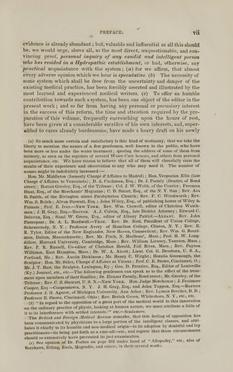 PREFACE. Vll evidence is already abundant; but, valuable and influential as all this should be, we would urge, above all, as the most direct, unquestionable, and con- vincing proof, personal inquiry of any candid and intelligent person who has resided in a Hydropathic establishment, or had, otherwise, any practical acquaintance with the system; (a) for we affirm, that almost every adverse opinion which we hear is speculative, (b) The necessity of some system which shall be free from the uncertainty and danger of the existing medical practice, has been forcibly asserted and illustrated by the most learned and experienced medical writers, (c) To offer an humble contribution towards such a system, has been one object of the editor in the present work; and so far from having any personal or pecuniary interest in the success of this reform, the time and attention required by the pre- paration of this volume, frequently encroaching upon the hours of rest, have been given at a considerable sacrifice of his own interests, and, super- added to cares already burdensome, have made a heavy draft on his newly (a) So much more certain and satisfactory is this kind of testimony, that we take the liberty to mention the names of a few gentlemen, well known to the public, who have been more or less under the water treatment; quoting the address of some of them from memory, as seen on the registers of several Water-Cure houses, and others from personal acquaintance, etc. We have reason to believe that all of them will cheerfully state the results of their experience and observation to any who may need it. The number of names might be indefinitely increased :— Hon. Mr. Middleton (formerly Charge d'Affaires to Madrid); Hon. Vespasian Ellis (late Charge d'Affaires to Venezuela); D. A. Cushman, Esq.; Dr. J. Parmly (Dentist, of Bond street); Horace Greeley, Esq., of the Tribune ; Col. J. W. Webb, of the Courier; Freeman Hunt, Esq., of the Merchants' Magazine; C. D. Stuart, Esq., of the N. Y. Sun ; Rev. Asa D. Smith, of the Rivington street Presbyterian Church; Rev. F. C. Woodworth ; Rev. Wm. S. Balch ; Alvan Stewart, Esq. ; John Wiley, Esq., of publishing house of Wiley &. Putnam ; Prof. E. Ives.—New York. Rev. Wm. Crovvell, editor of Christian Watch- man ; J. H. Gray, Esq.—Boston. A. J. Colvin, Esq., late District Attorney; Edward C. Delavan, Esq.; Saml. W. Green, Esq., editor of Albany Patriot.—Albany. Rev. John Pierrepont; Dr. A. L. Bardwell—Troy. Rev. Dr. Nott, President of Union College, Schenectady, N. Y.; Professor Avery of Hamilton College, Clinton, N. Y.; Rev. E. R. Tyler, Editor of the New Englander, New Haven, Connecticut; Rev. Wm. G. Board- man, Dalton, Massachusetts ; Rev. Mr. Fitch, N. Marlboro', Mass.; Prof. H. W. Long- fellow, Harvard University, Cambridge, Mass.; Rev. William Livesey, Taunton, Mass.; Rev. P. R. Russell, Co-editor of Christian Herald, Fall River, Mass.; Rev. Payson Williston, East Hampton, Mass.; Dr. W. A. Alcott; Lieut. Col. G. Dearborn, U. S. A., Portland, Me.; Rev. Austin Dickinson ; Mr. Henry C. Wright; Horatio Greenougli, the Sculptor; Hon. Mr. Stiles, Charge d'Afflires at Vienna ; Prof. C. E. Stowe, Cincinnati, O.; Mr. J. T. Hart, the Sculptor, Lexington, Ky.; Geo. D. Prentice, Esq., Editor of Louisville (Ky.) Journal, etc., etc.—The following gentlemen can speak as to the effect of the treat- ment upon members of their families ; Dr. Eleazer Parmly, Bond street; Mr. Greeley, of the Tribune ; Rev. C. S. Stewart, U. S. N.—New York. Hon. Judge Morehouse ; J. Fenimore Cooper, Esq —Cooperstown, N. Y. J. H. Gray, Esq., and John Tappan, Esq.—Boston Professor J. H. Agnew, of Michigan University, Ann Arbor; Rev. Lyman Beecher, D. D.; Professor E. Stowe, Cincinnati, Ohio; Rev. Beriah Green, Whitesboro, N. Y., etc., etc. (4) In regard to the opposition of a great part of the medical world to this innovation on the ordinary practice of physic, looking at human nature, we must attribute a little of it to its interference with settled interests : etc.—Scudamore. The British and Foreign Medical Review remarks, that this feeling of opposition has been communicated by physicians to a largo portion of the intelligent classes, and attri- butes it chiefly to its humble and non-medical origin—to its adoption by doubtful and lay practitioners-its being put forth as a cure-all-etc, and regrets that these circumstances should so extensively have prevented its just examination. (c) See opinion of Dr. Forbes on page 282 under head of Allopathy, etc., also of Boerhave, Billing, Rush, Magendio, and others in their several works.