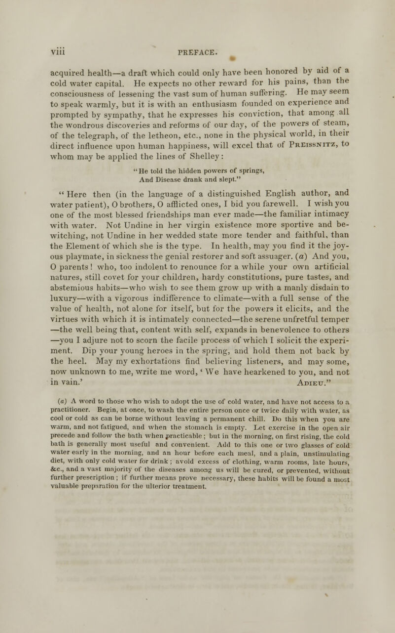 acquired health—a draft which could only have heen honored by aid of a cold water capital. He expects no other reward for his pains, than the consciousness of lessening the vast sum of human suffering. He may seem to speak warmly, but it is with an enthusiasm founded on experience and prompted by sympathy, that he expresses his conviction, that among all the wondrous discoveries and reforms of our day, of the powers of steam, of the telegraph, of the letheon, etc., none in the physical world, in then- direct influence upon human happiness, will excel that of PrEissnitz, to whom may be applied the lines of Shelley: He told the hidden powers of springs, And Disease drank and slept. Here then (in the language of a distinguished English author, and water patient), 0 brothers, 0 afflicted ones, I bid you farewell. I wish you one of the most blessed friendships man ever made—the familiar intimacy with water. Not Undine in her virgin existence more sportive and be- witching, not Undine in her wedded state more tender and faithful, than the Element of which she is the type. In health, may you find it the joy- ous playmate, in sickness the genial restorer and soft assuager. (a) And you, 0 parents ! who, too indolent to renounce for a while your own artificial natures, still covet for your children, hardy constitutions, pure tastes, and abstemious habits—who wish to see them grow up with a manly disdain to luxury—with a vigorous indifference to climate—with a full sense of the value of health, not alone for itself, but for the powers it elicits, and the virtues with which it is intimately connected—the serene unfretful temper —the well being that, content with self, expands in benevolence to others —you I adjure not to scorn the facile process of which I solicit the experi- ment. Dip your young heroes in the spring, and hold them not back by the heel. May my exhortations find believing listeners, and may some, now unknown to me, write me word,' We have hearkened to you, and not in vain.' Adieu. (a) A word to those who wish to adopt the use of cold water, and have not access to a practitioner. Begin, at once, to wash the entire person once or twice daily with water, as cool or cold as can be borne without leaving a permanent chill. Do this when you are warm, and not fatigued, and when the stomach is empty. Let exercise in the open air precede and follow the bath when practicable; but in the morning, on first rising, the cold bath is generally most useful and convenient. Add to this one or two glasses of cold water early in the morning, and an hour before each meal, and a plain, unstimulating diet, with only cold water for drink ; avoid excess of clothing, warm rooms, late hours, &c, and a vast majority of the diseases among us will be cured, or prevented, without further prescription ; if further means prove necessary, these habits will be found a most valuable preparation for the ulterior treatment.