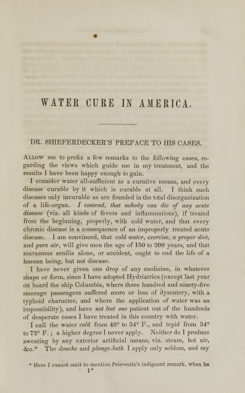 WATER CURE IN AMERICA, DR. SHIEFERDECKER'S PREFACE TO HIS CASES. Allow me to prefix a few remarks to the following cases, re- garding the views which guide me in my treatment, and the results I have been happy enough to gain. I consider water all-sufficient as a curative means, and every disease curable by it which is curable at all. I think such diseases only incurable as are founded in the total disorganization of a life-organ. I contend, that nobody can die of any acute disease (viz. all kinds of fevers and inflammations), if treated from the beginning, properly, with cold water, and that every chronic disease is a consequence of an improperly treated acute disease. I am convinced, that cold water, exercise, a proper diet, and pure air, will give men the age of 150 to 200 years, and that marasmus senilis alone, or accident, ought to end the life of a human being, but not disease. I have never given one drop of any medicine, in whatever shape or form, since I have adopted Hydriatrics (except last year on board the ship Columbia, where three hundred and ninety-five steerage passengers suffered more or less of dysentery, with a typhoid character, and where the application of water was an impossibility), and have not lost one patient out of the hundreds of desperate cases I have treated in this country with water. I call the water cold from 40° to 54° F., and tepid from 54° to 72° F. ; a higher degree I never apply. Neither do I produce sweating by any exterior artificial means, viz. steam, hot air, &c* The douche and plunge-bath I apply only seldom, and my * Here I cannot omit to mention Priessnitz's indignant remark, when he 1*