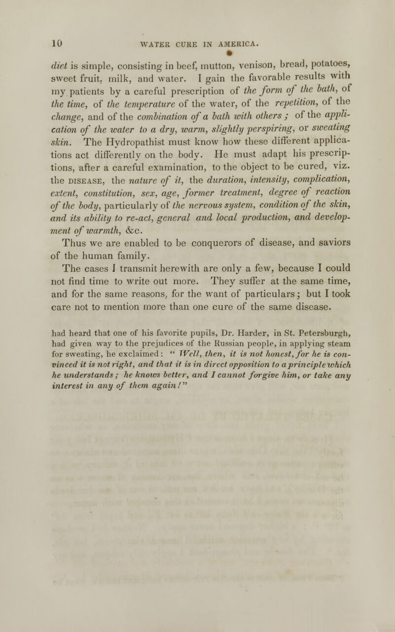 diet is simple, consisting in beef, mutton, venison, bread, potatoes, sweet fruit, milk, and water. I gain the favorable results with my patients by a careful prescription of the form of the hath, of the time, of the temperature of the water, of the repetition, of the change, and of the combination of a hath with others ; of the appli- cation of the water to a dry, warm, slightly perspiring, or sweating skin. The Hydropathist must know how these different applica- tions act differently on the body. He must adapt his prescrip- tions, after a careful examination, to the object to be cured, viz. the disease, the nature of it, the duration, intensity, complication, extent, constitution, sex, age, former treatment, degree of reaction of the body, particularly of the nervous system, condition of the skin, and its ability to re-act, general and local production, and develop- ment of warmth, &c. Thus we are enabled to be conquerors of disease, and saviors of the human family. The cases I transmit herewith are only a few, because I could not find time to write out more. They suffer at the same time, and for the same reasons, for the want of particulars; but I took care not to mention more than one cure of the same disease. had heard that one of his favorite pupils, Dr. Harder, in St. Petersburgh, had given way to the prejudices of the Russian people, in applying steam for sweating, he exclaimed : Well, then, it is not honest, for he is con- vinced it is not right, and that it is in direct opposition to a principle which he understands; he knows better, and I cannot forgive him, or take any interest in any of them again !