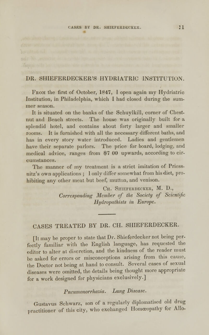 DR. SHIEFERDECKER'S HYDRIATRIC INSTITUTION. From the first of October, 1847, I open again my Hydriatric Institution, in Philadelphia, which I had closed during the sum- mer season. It is situated on the banks of the Schuylkill, corner of Chest- nut and Beach streets. The house was originally built for a splendid hotel, and contains about forty larger and smaller rooms. It is furnished with all the necessary different baths, and has in every story water introduced. Ladies and gentlemen have their separate parlors. The price for board, lodging, and medical advice, ranges from $7 00 upwards, according to cir- cumstances. The manner of my treatment is a strict imitation of Priess- nitz's own applications ; I only differ somewhat from his diet, pro- hibiting any other meat but beef, mutton, and venison. Ch. Shieferdecker, M. D., Corresponding Member of the Society of Scientific Hydropathists in Europe. CASES TREATED BY DR. CH. SHIEFERDECKER. [It may be proper to state that Dr. Shieferdecker not being per- fectly familiar with the English language, has requested the editor to alter at discretion, and the kindness of the reader must be asked for errors or misconceptions arising from this cause, the Doctor not being at hand to consult. Several cases of sexual diseases were omitted, the details being thought more appropriate for a work designed for physicians exclusively.] Pneumonorrhazia. Lung Disease. Gustavus Schwarz, son of a regularly diplomatised old drug practitioner of this city, who exchanged Homoeopathy for Alio-