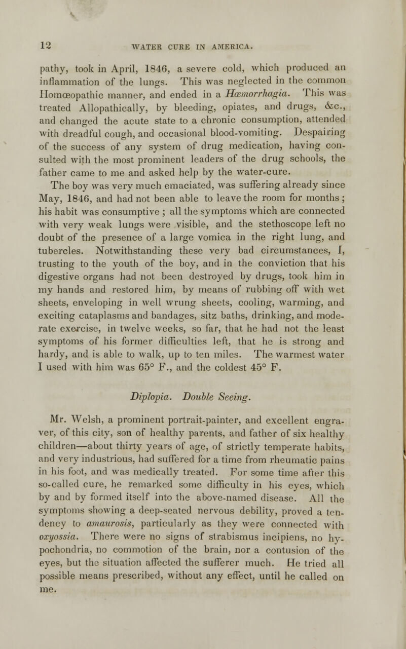 pathy, took in April, 1846, a severe cold, which produced an inflammation of the lungs. This was neglected in the common Homoeopathic manner, and ended in a Hxmorrhagia. This was treated Allopathically, by bleeding, opiates, and drugs, &c, and changed the acute state to a chronic consumption, attended with dreadful cough, and occasional blood-vomiting. Despairing of the success of any system of drug medication, having con- sulted with the most prominent leaders of the drug schools, the father came to me and asked help by the water-cure. The boy was very much emaciated, was suffering already since May, 1846, and had not been able to leave the room for months; his habit was consumptive ; all the symptoms which are connected with very weak lungs were visible, and the stethoscope left no doubt of the presence of a large vomica in the right lung, and tubercles. Notwithstanding these very bad circumstances, I, trusting to the youth of the boy, and in the conviction that his digestive organs had not been destroyed by drugs, took him in my hands and restored him, by means of rubbing off with wet sheets, enveloping in well wrung sheets, cooling, warming, and exciting cataplasms and bandages, sitz baths, drinking, and mode- rate ex&rcise, in twelve weeks, so far, that he had not the least symptoms of his former difficulties left, that he is strong and hardy, and is able to walk, up to ten miles. The warmest water I used with him was 65° F., and the coldest 45° F. Diplopia. Double Seeing. Mr. Welsh, a prominent portrait-painter, and excellent engra- ver, of this city, son of healthy parents, and father of six healthy children—about thirty years of age, of strictly temperate habits, and very industrious, had suffered for a time from rheumatic pains in his foot, and was medically treated. For some time after this so-called cure, he remarked some difficulty in his eyes, which by and by formed itself into the above-named disease. All the symptoms showing a deep-seated nervous debility, proved a ten- dency to amaurosis, particularly as they were connected with oxyossia. There were no signs of strabismus incipiens, no hy- pochondria, no commotion of the brain, nor a contusion of the eyes, but the situation affected the sufferer much. He tried all possible means prescribed, without any effect, until he called on me.