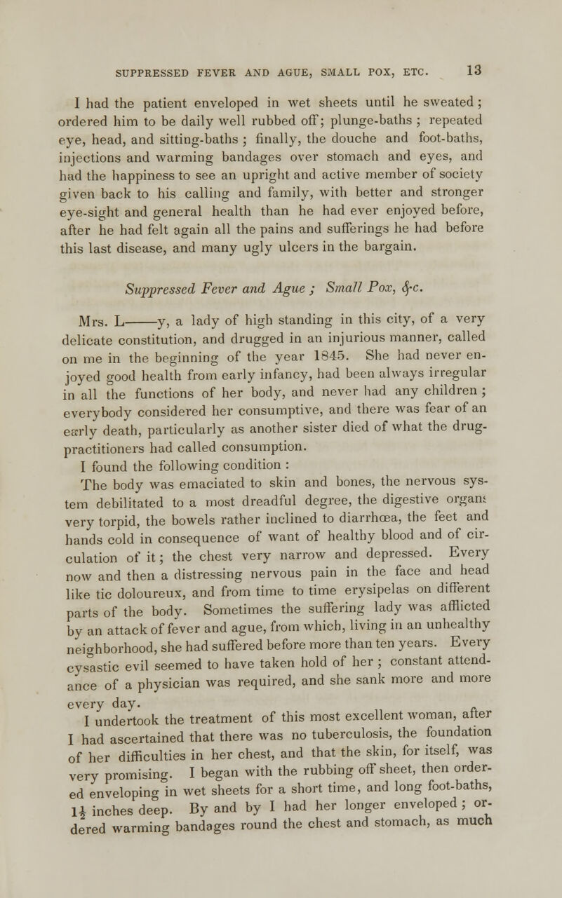 I had the patient enveloped in wet sheets until he sweated ; ordered him to be daily well rubbed off; plunge-baths ; repeated eye, head, and sitting-baths ; finally, the douche and foot-baths, injections and warming bandages over stomach and eyes, and had the happiness to see an upright and active member of society given back to his calling and family, with better and stronger eye-sight and general health than he had ever enjoyed before, after he had felt again all the pains and sufferings he had before this last disease, and many ugly ulcers in the bargain. Suppressed Fever and Ague ; Small Pox, fyc. Mrs. L y, a lady of high standing in this city, of a very delicate constitution, and drugged in an injurious manner, called on me in the beginning of the year 1845. She had never en- joyed good health from early infancy, had been always irregular in all the functions of her body, and never had any children ; everybody considered her consumptive, and there was fear of an early death, particularly as another sister died of what the drug- practitioners had called consumption. I found the following condition : The body was emaciated to skin and bones, the nervous sys- tem debilitated to a most dreadful degree, the digestive orgam very torpid, the bowels rather inclined to diarrhoea, the feet and hands cold in consequence of want of healthy blood and of cir- culation of it; the chest very narrow and depressed. Every now and then a distressing nervous pain in the face and head like tic doloureux, and from time to time erysipelas on different parts of the body. Sometimes the suffering lady was afflicted by an attack of fever and ague, from which, living in an unhealthy neighborhood, she had suffered before more than ten years. Every cysastic evil seemed to have taken hold of her ; constant attend- ance of a physician was required, and she sank more and more every day. I undertook the treatment of this most excellent woman, after I had ascertained that there was no tuberculosis, the foundation of her difficulties in her chest, and that the skin, for itself, was very promising. I began with the rubbing off sheet, then order- ed enveloping in wet sheets for a short time, and long foot-baths, U inches deep. By and by I had her longer enveloped ; or- dered warming bandages round the chest and stomach, as much