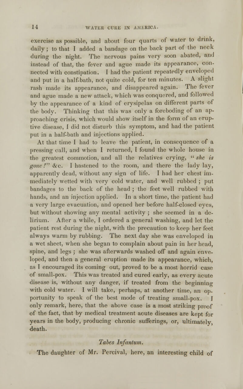 exercise as possible, and about four quarts of water to drink, daily; to that I added a bandage on the back part of the neck during the night. The nervous pains very soon abated, and instead of that, the fever and ague made its appearance, con- nected with constipation. I had the patient repeatedly enveloped and put in a half-bath, not quite cold, for ten minutes. A slight rash made its appearance, and disappeared again. The fever and ague made a new attack, which was conquered, and followed by the appearance of a kind of erysipelas on different parts of the body. Thinking that this was only a foreboding of an ap- proaching crisis, which would show itself in the form of an erup- tive disease, I did not disturb this symptom, and had the patient put in a half-bath and injections applied. At that time I had to leave the patient, in consequence of a pressing call, and when I returned, I found the whole house in the greatest commotion, and all the relatives crying, she is gone / &c. I hastened to the room, and there the lady lay, apparently dead, without any sign of life. I had her chest im- mediately wetted with very cold water, and well rubbed ; put bandages to the back of the head ; the feet well rubbed with hands, and an injection applied. In a short time, the patient had a very large evacuation, and opened her before half-closed eyes, but without showing any mental activity ; she seemed in a de- lirium. After a while, I ordered a general washing, and let the patient rest during the night, with the precaution to keep her feet always warm by rubbing. The next day she was enveloped in a wet sheet, when she began to complain about pain in her head, spine, and legs ; she was afterwards washed off and again enve- loped, and then a general eruption made its appearance, which, as T encouraged its coming out, proved to be a most horrid case of small-pox. This was treated and cured early, as every acute disease is, without any danger, if treated from the beginning with cold water. I will take, perhaps, at another time, an op- portunity to speak of the best mode of treating small-pox. I only remark, here, that the above case is a most striking proof of the fact, that by medical treatment acute diseases are kept for years in the body, producing chronic sufferings, or, ultimately, death. Tabes Infantum. The daughter of Mr. Percival, here, an interesting child of