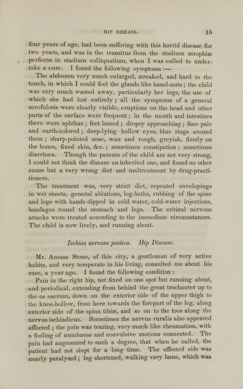 four years of age, had been suffering with this horrid disease for two years, and was in the transitus from the stadium atrophias perfects in stadium colliquatium, when I was called to under- take a cure. I found the following symptoms :— The abdomen very much enlarged, streaked, and hard to the touch, in which I could feel the glands like hazel-nuts; the child was very much wasted away, particularly her legs, the use of which she had lost entirely ; all the symptoms of a general scrofulosis were clearly visible, eruptions on the head and other parts of the surface were frequent; in the mouth and intestines there were aphthas ; feet lamed ; dropsy approaching; face pale and earth-colored ; deep-lying hollow eyes, blue rings around them ; sharp-pointed nose, wan and rough, greyish, firmly on the bones, fixed skin, &c.; sometimes constipation ; sometimes diarrhoea. Though the parents of the child are not very strong, I could not think the disease an inherited one, and found no other cause but a very wrong diet and maltreatment by drug-practi- tioners. The treatment was, very strict diet, repeated envelopings in wet sheets, general ablutions, leg-baths, rubbing of the spine and legs with hands dipped in cold water, cold-water injections, bandages round the stomach and legs. The critical nervous attacks were treated according to the immediate circumstances. The child is now lively, and running about. Ischias nervosa poslica. Hip Disease. Mr. Amasa Stone, of this city, a gentleman of very active habits, and very temperate in his living, consulted me about his case, a year ago. I found the following condition : Pain in the right hip, not fixed on one spot but running about, and periodical, extending from behind the great trochanter up to the os sacrum, down on the exterior side of the upper thigh to the knee-hollow, from here towards the forepart of the leg, along exterior side of the spina tibiae, and so on to the toes along the nervus ischiadicus. Sometimes the nervus ruralis also appeared affected ; the pain was tearing, very much like rheumatism, with a feeling of numbness and convulsive motions connected. The pain had augmented to such a degree, that when he called, the patient had not slept for a long time. The affected side was nearly paralysed ; leg shortened, walking very lame, which was