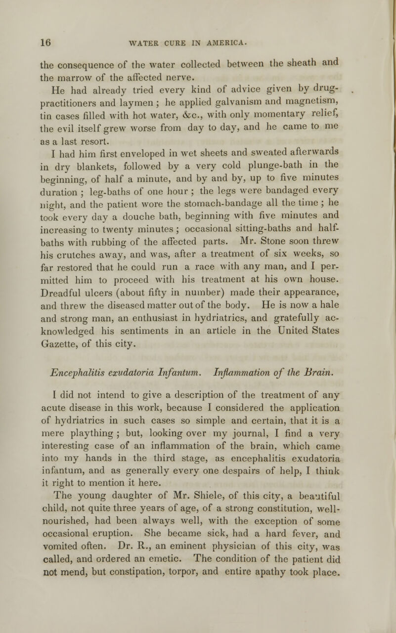 the consequence of the water collected between the sheath and the marrow of the affected nerve. He had already tried every kind of advice given by drug- practitioners and laymen; he applied galvanism and magnetism, tin cases filled with hot water, &c, with only momentary relief, the evil itself grew worse from day to day, and he came to me as a last resort. I had him first enveloped in wet sheets and sweated afterwards in dry blankets, followed by a very cold plunge-bath in the beginning, of half a minute, and by and by, up to five minutes duration ; leg-baths of one hour ; the legs were bandaged every night, and the patient wore the stomach-bandage all the time ; he took every day a douche bath, beginning with five minutes and increasing to twenty minutes; occasional sitting-baths and half- baths with rubbing of the affected parts. Mr. Stone soon threw his crutches away, and was, after a treatment of six weeks, so far restored that he could run a race with any man, and I per- mitted him to proceed with his treatment at his own house. Dreadful ulcers (about fifty in number) made their appearance, and threw the diseased matter out of the body. He is now a hale and strong man, an enthusiast in hydriatrics, and gratefully ac- knowledged his sentiments in an article in the United States Gazette, of this city. Encephalitis exudatoria Infantum. Inflammation of the Brain. I did not intend to give a description of the treatment of any acute disease in this work, because I considered the application of hydriatrics in such cases so simple and certain, that it is a mere plaything ; but, looking over my journal, I find a very interesting case of an inflammation of the brain, which came into my hands in the third stage, as encephalitis exudatoria infantum, and as generally every one despairs of help, I think it right to mention it here. The young daughter of Mr. Shiele, of this city, a beautiful child, not quite three years of age, of a strong constitution, well- nourished, had been always well, with the exception of some occasional eruption. She became sick, had a hard fever, and vomited often. Dr. R., an eminent physician of this city, was called, and ordered an emetic. The condition of the patient did not mend, but constipation, torpor, and entire apathy took place.