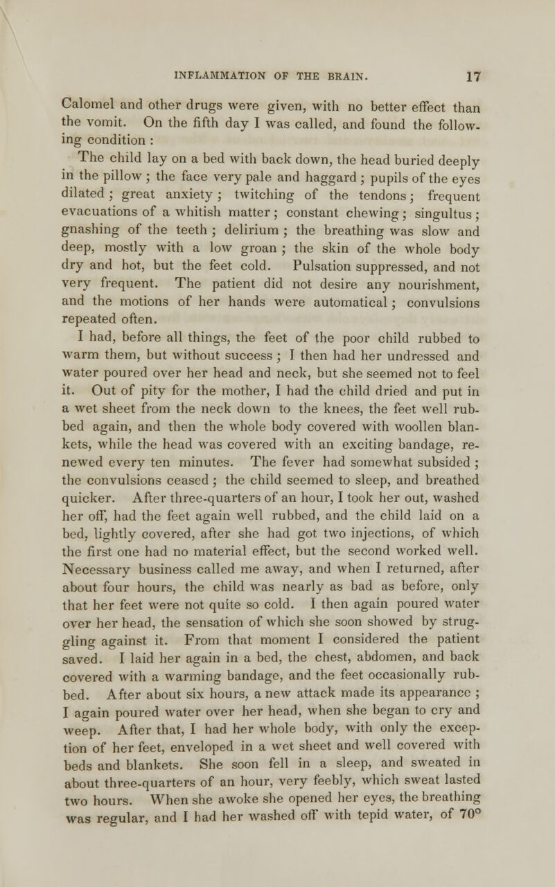 Calomel and other drugs were given, with no better effect than the vomit. On the fifth day I was called, and found the follow- ing condition : The child lay on a bed with back down, the head buried deeply in the pillow ; the face very pale and haggard ; pupils of the eyes dilated; great anxiety; twitching of the tendons; frequent evacuations of a whitish matter; constant chewing ; singultus ; gnashing of the teeth ; delirium ; the breathing was slow and deep, mostly with a low groan ; the skin of the whole body dry and hot, but the feet cold. Pulsation suppressed, and not very frequent. The patient did not desire any nourishment, and the motions of her hands were automatical; convulsions repeated often. I had, before all things, the feet of the poor child rubbed to warm them, but without success ; I then had her undressed and water poured over her head and neck, but she seemed not to feel it. Out of pity for the mother, I had the child dried and put in a wet sheet from the neck down to the knees, the feet well rub- bed again, and then the whole body covered with woollen blan- kets, while the head was covered with an exciting bandage, re- newed every ten minutes. The fever had somewhat subsided ; the convulsions ceased; the child seemed to sleep, and breathed quicker. After three-quarters of an hour, I took her out, washed her off, had the feet again well rubbed, and the child laid on a bed, lightly covered, after she had got two injections, of which the first one had no material effect, but the second worked well. Necessary business called me away, and when I returned, after about four hours, the child was nearly as bad as before, only that her feet were not quite so cold. I then again poured water over her head, the sensation of which she soon showed by strug- gling against it. From that moment I considered the patient saved. I laid her again in a bed, the chest, abdomen, and back covered with a warming bandage, and the feet occasionally rub- bed. After about six hours, a new attack made its appearance ; I again poured water over her head, when she began to cry and weep. After that, I had her whole body, with only the excep- tion of her feet, enveloped in a wet sheet and well covered with beds and blankets. She soon fell in a sleep, and sweated in about three-quarters of an hour, very feebly, which sweat lasted two hours. When she awoke she opened her eyes, the breathing was regular, and I had her washed off with tepid water, of 70°