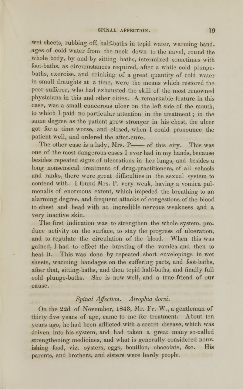 wet sheets, rubbing off, half-baths in tepid water, warming band, ages of cold water from the neck down to the navel, round the whole body, by and by sitting baths, intermixed sometimes with foot-baths, as circumstances required, after a while cold plunge- baths, exercise, and drinking of a great quantity of cold water in small draughts at a time, were the means which restored the poor sufferer, who had exhausted the skill of the most renowned physicians in this and other cities. A remarkable feature in this case, was a small cancerous ulcer on the left side of the mouth, to which I paid no particular attention in the treatment; in the same degree as the patient grew stronger in his chest, the ulcer got for a time worse, and closed, when I could pronounce the patient well, and ordered the after-cure. The other case is a lady, Mrs. P of this city. This was one of the most dangerous cases I ever had in my hands, because besides repeated signs of ulcerations in her lungs, and besides a long nonsensical treatment of drug-practitioners, of all schools and ranks, there were great difficulties in the sexual system to contend with. I found Mrs. P. very weak, having a vomica pul- monalis of enormous extent, which impeded the breathing to an alarming degree, and frequent attacks of congestions of the blood to chest and head with an incredible nervous weakness atnd a very inactive skin. The first indication was to strengthen the whole system, pro- duce activity on the surface, to stay the progress of ulceration, and to regulate the circulation of the blood. When this was gained, I had to effect the bursting of the vomica and then to heal it. This was done by repeated short envelopings in wet sheets, warming bandages on the suffering parts, and foot-baths, after that, sitting-baths, and then tepid half-baths, and finally full cold plunge-baths. She is now well, and a true friend of our cause. Spinal Affection. Atrophia dorsi. On the 22d of November, 1843, Mr. Fr. W., a gentleman of thirty-five years of age, came to me for treatment. About ten years ago, he had been afflicted with a secret disease, which was driven into his system, and had taken a great many so-called strengthening medicines, and what is generally considered nour- ishing food, viz. oysters, eggs, bouillon, chocolate, &c. His parents, and brothers, and sisters were hardy people.