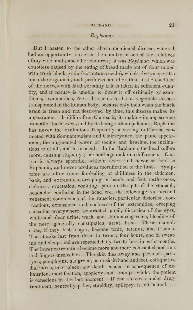 Raphania. But I hasten to the other above mentioned disease, which I had an opportunity to see in the country in one of the relatives of my wife, and some other children ; it was Raphania, which was doubtless caused by the eating of bread made out of flour mixed with fresh black grain (cornutum secale), which always operates upon the organism, and produces an alteration in the condition of the nerves with fatal certainty if it is taken in sufficient quan- tity, and if nature is unable to throw it off critically by exan- thems, evacuations, &c. It seems to be a vegetable disease transplanted in the human body, because only then when the black grain is fresh and not destroyed by time, this disease makes its appearance. It differs from Chorea by its making its appearance soon after the harvest, and by its being rather epidemic ; Raphania has never the exaltations frequently occurring in Chorea, con- nected with Somnambulism and Clairvoyance, the panic appear- ance, the augmented power of seeing and hearing, the inclina- tions to climb, and to conceal. In the Raphania, the head suffers more, causing stupidity ; sex and age make no difference. Cho- rea is always sporadic, without fever, and never so fatal as Raphania, and never produces mortification of the limb. Symp- toms are after some foreboding of chilliness in the abdomen, back, and extremities, creeping in hands and feet, restlessness, sickness, eructation, vomiting, pain in the pit of the stomach, headache, confusion in the head, &c, the following : various and vehement convulsions of the muscles, particular distortion, con- tractions, extensions, and coolness of the extremities, creeping sensation everywhere, contracted pupil, distortion of the eyes, white and clear urine, weak and stammering voice, bleeding of the nose, generally constipation, great thirst. These convul- sions, if they last longer, become tonic, tetanus, and trismus. The attacks last from three to twenty-four hours, end in sweat- inff and sleep, and are repeated daily two to four times for months. The lower extremities become more and more contracted, and toes and fingers insensible. The skin dies away and peels off, para- lysis, pemphigus, gangrene, necrosis in hand and feet, colliquative diarrhoeas, take place, and death ensues in consequence of ex- haustion, mortification, apoplexy, and cramps, whilst the patient is conscious to the last moment. If one survives under drug- treatment, generally palsy, stupidity, epilepsy, is left behind.