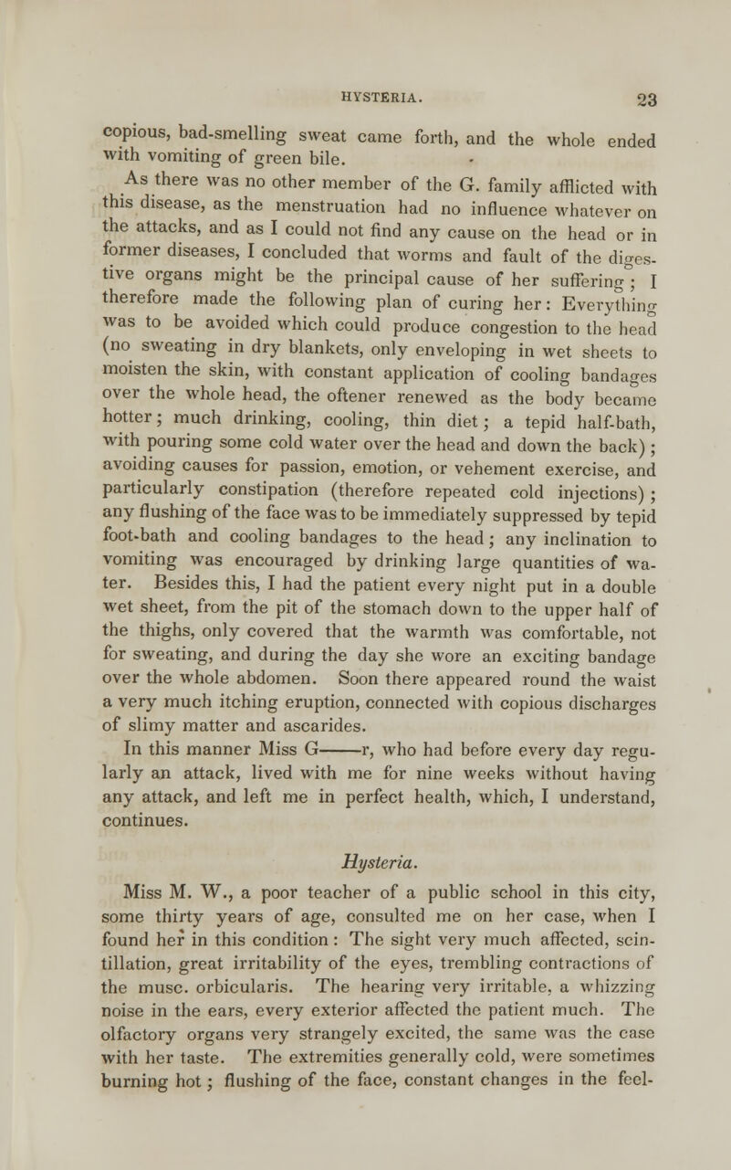 HYSTERIA. copious, bad-smelling sweat came forth, and the whole ended with vomiting of green bile. As there was no other member of the G. family afflicted with this disease, as the menstruation had no influence whatever on the attacks, and as I could not find any cause on the head or in former diseases, I concluded that worms and fault of the diges- tive organs might be the principal cause of her suffering ; I therefore made the following plan of curing her: Everything was to be avoided which could produce congestion to the head (no sweating in dry blankets, only enveloping in wet sheets to moisten the skin, with constant application of cooling bandages over the whole head, the oftener renewed as the body became hotter; much drinking, cooling, thin diet; a tepid half-bath, with pouring some cold water over the head and down the back) ; avoiding causes for passion, emotion, or vehement exercise, and particularly constipation (therefore repeated cold injections) ; any flushing of the face was to be immediately suppressed by tepid foot-bath and cooling bandages to the head; any inclination to vomiting was encouraged by drinking large quantities of wa- ter. Besides this, I had the patient every night put in a double wet sheet, from the pit of the stomach down to the upper half of the thighs, only covered that the warmth was comfortable, not for sweating, and during the day she wore an exciting bandage over the whole abdomen. Soon there appeared round the waist a very much itching eruption, connected with copious discharges of slimy matter and ascarides. In this manner Miss G r, who had before every day regu- larly an attack, lived with me for nine weeks without having any attack, and left me in perfect health, which, I understand, continues. Hysteria. Miss M. W., a poor teacher of a public school in this city, some thirty years of age, consulted me on her case, when I found her in this condition: The sight very much affected, scin- tillation, great irritability of the eyes, trembling contractions of the muse, orbicularis. The hearing very irritable, a whizzing noise in the ears, every exterior affected the patient much. The olfactory organs very strangely excited, the same was the case with her taste. The extremities generally cold, were sometimes burning hot; flushing of the face, constant changes in the feel-