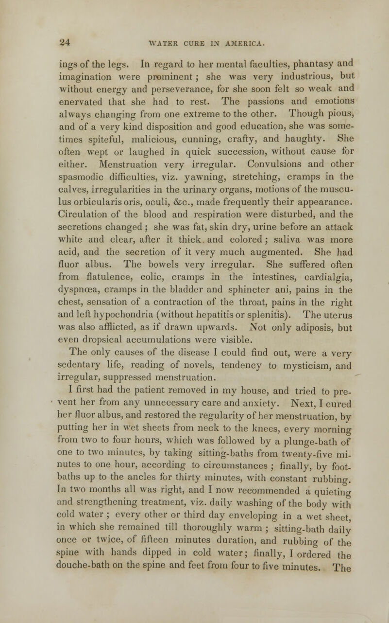 ings of the legs. In regard to her mental faculties, phantasy and imagination were prominent; she was very industrious, but without energy and perseverance, for she soon felt so weak and enervated that she had to rest. The passions and emotions always changing from one extreme to the other. Though pious, and of a very kind disposition and good education, she was some- times spiteful, malicious, cunning, crafty, and haughty. She often wept or laughed in quick succession, without cause for either. Menstruation very irregular. Convulsions and other spasmodic difficulties, viz. yawning, stretching, cramps in the calves, irregularities in the urinary organs, motions of the muscu- lus orbicularis oris, oculi, &c, made frequently their appearance. Circulation of the blood and respiration were disturbed, and the secretions changed ; she was fat, skin dry, urine before an attack white and clear, after it thick, and colored; saliva was more acid, and the secretion of it very much augmented. She had fluor albus. The bowels very irregular. She suffered often from flatulence, colic, cramps in the intestines, cardialgia, dyspnoea, cramps in the bladder and sphincter ani, pains in the chest, sensation of a contraction of the throat, pains in the right and left hypochondria (without hepatitis or splenitis). The uterus was also afflicted, as if drawn upwards. Not only adiposis, but even dropsical accumulations were visible. The only causes of the disease I could find out, were a very sedentary life, reading of novels, tendency to mysticism, and irregular, suppressed menstruation. I first had the patient removed in my house, and tried to pre- vent her from any unnecessary care and anxiety. Next, I cured her fluor albus, and restored the regularity of her menstruation, by putting her in wet sheets from neck to the knees, every morning from two to four hours, which was followed by a plunge-bath of one to two minutes, by taking sitting-baths from twenty-five mi- nutes to one hour, according to circumstances ; finally, by foot- baths up to the ancles for thirty minutes, with constant rubbing. In two months all was right, and I now recommended a quietino- and strengthening treatment, viz. daily washing of the body with cold water ; every other or third day enveloping in a wet sheet in which she remained till thoroughly warm ; sitting-bath daily once or twice, of fifteen minutes duration, and rubbino- 0f the spine with hands dipped in cold water; finally, I ordered the douche-bath on the spine and feet from four to five minutes. The