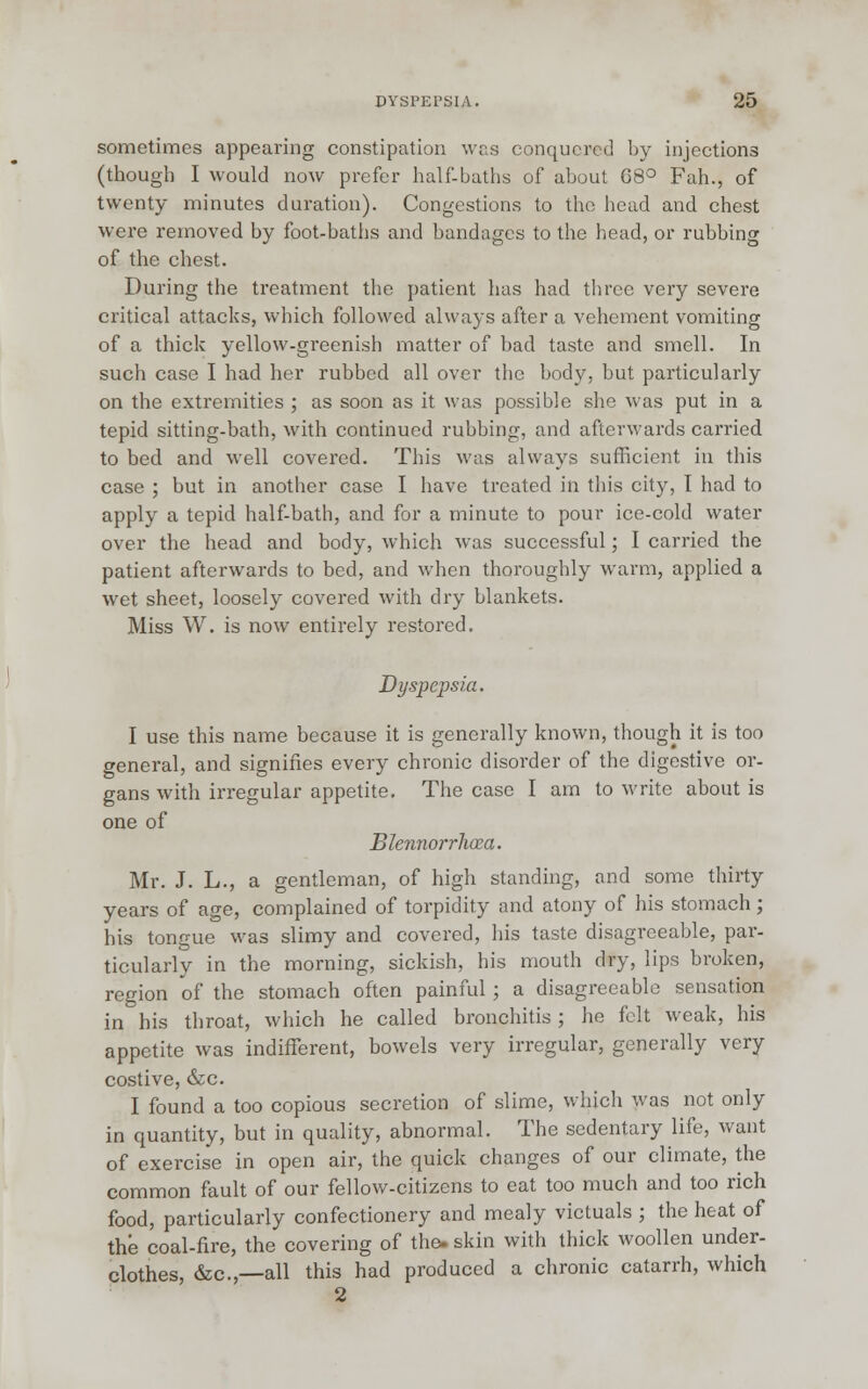 sometimes appearing constipation was conquered by injections (though I would now prefer half-baths of about 68° Fah., of twenty minutes duration). Congestions to the head and chest were removed by foot-baths and bandages to the head, or rubbing of the chest. During the treatment the patient has had three very severe critical attacks, which followed always after a vehement vomiting of a thick yellow-greenish matter of bad taste and smell. In such case I had her rubbed all over the body, but particularly on the extremities ; as soon as it was possible she was put in a tepid sitting-bath, with continued rubbing, and afterwards carried to bed and well covered. This was always sufficient in this case ; but in another case I have treated in this city, I had to apply a tepid half-bath, and for a minute to pour ice-cold water over the head and body, which was successful; I carried the patient afterwards to bed, and when thoroughly warm, applied a wet sheet, loosely covered with dry blankets. Miss W. is now entirely restored. Dyspepsia. I use this name because it is generally known, though it is too general, and signifies every chronic disorder of the digestive or- gans with irregular appetite. The case I am to write about is one of Blennorrhea. Mr. J. L., a gentleman, of high standing, and some thirty years of age, complained of torpidity and atony of his stomach; his tongue was slimy and covered, his taste disagreeable, par- ticularly in the morning, sickish, his mouth dry, lips broken, region of the stomach often painful ; a disagreeable sensation in his throat, which he called bronchitis; he felt weak, his appetite was indifferent, bowels very irregular, generally very costive, &c. I found a too copious secretion of slime, which was not only in quantity, but in quality, abnormal. The sedentary life, want of exercise in open air, the quick changes of our climate, the common fault of our fellow-citizens to eat too much and too rich food, particularly confectionery and mealy victuals ; the heat of the coal-fire, the covering of the- skin with thick woollen under- clothes, &c.,—all this had produced a chronic catarrh, which 2