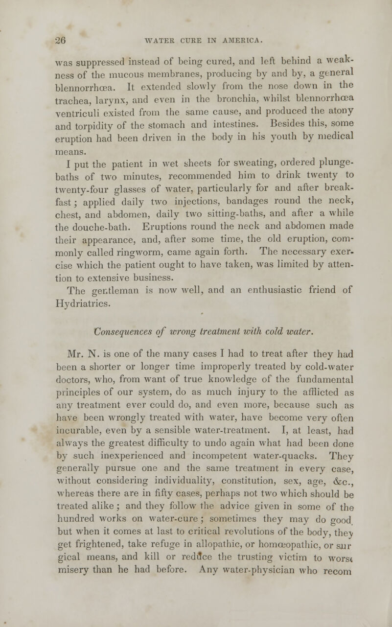 was suppressed instead of being cured, and left behind a weak- ness of the mucous membranes, producing by and by, a general blennorrhcea. It extended slowly from the nose down in the trachea, larynx, and even in the bronchia, whilst blennorrhcea ventriculi existed from the same cause, and produced the atony and torpidity of the stomach and intestines. Besides this, some eruption had been driven in the body in his youth by medical means. I put the patient in wet sheets for sweating, ordered plunge- baths of two minutes, recommended him to drink twenty to twenty-four glasses of water, particularly for and after break- fast ; applied daily two injections, bandages round the neck, chest, and abdomen, daily two sitting-baths, and after a while the douche-bath. Eruptions round the neck and abdomen made their appearance, and, after some time, the old eruption, com- monly called ringworm, came again forth. The necessary exer- cise which the patient ought to have taken, was limited by atten- tion to extensive business. The gentleman is now well, and an enthusiastic friend of Hydriatrics. Consequences of wrong treatment with cold water. Mr. N. is one of the many cases I had to treat after they had been a shorter or longer time improperly treated by cold-water doctors, who, from want of true knowledge of the fundamental principles of our system, do as much injury to the afflicted as any treatment ever could do, and even more, because such as have been wrongly treated with water, have become very often incurable, even by a sensible water-treatment. I, at least, had always the greatest difficulty to undo again what had been done by such inexperienced and incompetent water-quacks. They generally pursue one and the same treatment in every case, without considering individuality, constitution, sex, age, &c, whereas there are in fifty cases, perhaps not two which should be treated alike; and they follow the advice given in some of the hundred works on water-cure ; sometimes they may do good but when it comes at last to critical revolutions of the body, thev get frightened, take refuge in allopathic, or homoeopathic, or sur gical means, and kill or reduce the trusting victim to worst misery than he had before. Any water-physician who recom