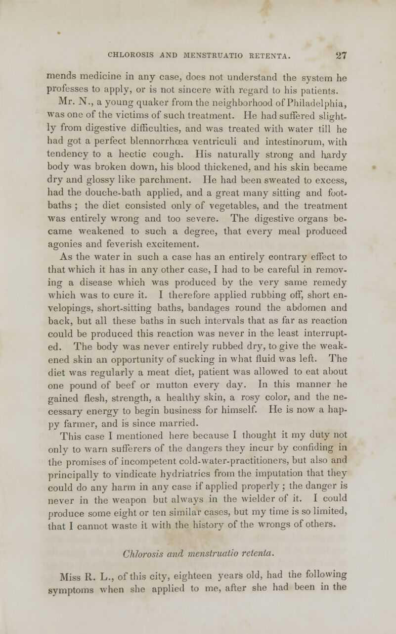mends medicine in any case, does not understand the system he professes to apply, or is not sincere with regard to his patients. Mr. N., a young quaker from the neighborhood of Philadelphia, was one of the victims of such treatment. He had suffered slight- ly from digestive difficulties, and was treated with water till he had got a perfect blennorrhcea ventriculi and intestinorum, with tendency to a hectic cough. His naturally strong and hardy body was broken down, his blood thickened, and his skin became dry and glossy like parchment. He had been sweated to excess, had the douche-bath applied, and a great many sitting and foot- baths ; the diet consisted only of vegetables, and the treatment was entirely wrong and too severe. The digestive organs be- came weakened to such a degree, that every meal produced agonies and feverish excitement. As the water in such a case has an entirely contrary effect to that which it has in any other case, I had to be careful in remov- ing a disease which was produced by the very same remedy which was to cure it. I therefore applied rubbing off, short en- velopings, short-sitting baths, bandages round the abdomen and back, but all these baths in such intervals that as far as reaction could be produced this reaction was never in the least interrupt- ed. The body was never entirely rubbed dry, to give the weak- ened skin an opportunity of sucking in what fluid was left. The diet was regularly a meat diet, patient was allowed to eat about one pound of beef or mutton every day. In this manner he gained flesh, strength, a healthy skin, a rosy color, and the ne- cessary energy to begin business for himself. He is now a hap- py farmer, and is since married. This case I mentioned here because I thought it my duty not only to warn sufferers of the dangers they incur by confiding in the promises of incompetent cold-water-practitioners, but also and principally to vindicate hydriatrics from the imputation that they could do any harm in any case if applied properly; the danger is never in the weapon but always in the wielder of it. I could produce some eight or ten similar cases, but my time is so limited, that I cannot waste it with the history of the wrongs of others. Chlorosis and menstruatio retenta. Miss R. L., of this city, eighteen years old, had the following symptoms when she applied to me, after she had been in the