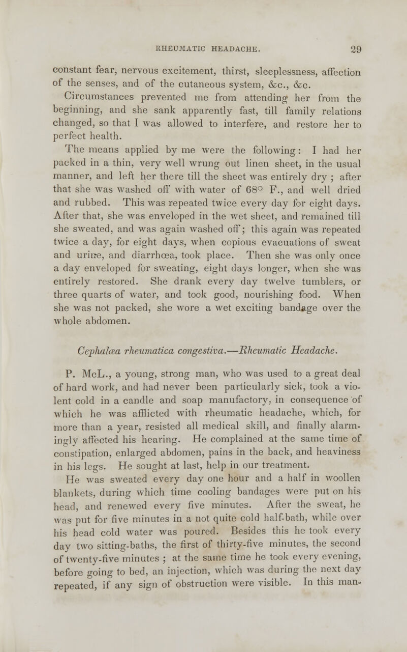 constant fear, nervous excitement, thirst, sleeplessness, affection of the senses, and of the cutaneous system, &c, &c. Circumstances prevented me from attending her from the beginning, and she sank apparently fast, till family relations changed, so that I was allowed to interfere, and restore her to perfect health. The means applied by me were the following: I had her packed in a thin, very well wrung out linen sheet, in the usual manner, and left her there till the sheet was entirely dry ; after that she was washed off with water of 68° F., and well dried and rubbed. This was repeated twice every day for eight days. After that, she was enveloped in the wet sheet, and remained till she sweated, and was again washed off; this again was repeated twice a day, for eight days, when copious evacuations of sweat and urine, and diarrhoea, took place. Then she was only once a day enveloped for sweating, eight days longer, when she was entirely restored. She drank every day twelve tumblers, or three quarts of water, and took good, nourishing food. When she was not packed, she wore a wet exciting bandage over the whole abdomen. CephaJcea rheumatica congestiva.—Rheumatic Headache. P. McL., a young, strong man, who was used to a great deal of hard work, and had never been particularly sick, took a vio- lent cold in a candle and soap manufactory, in consequence of which he was afflicted with rheumatic headache, which, for more than a year, resisted all medical skill, and finally alarm- ingly affected his hearing. He complained at the same time of constipation, enlarged abdomen, pains in the back, and heaviness in his legs. He sought at last, help in our treatment. He was sweated every day one hour and a half in woollen blankets, during which time cooling bandages were put on his head, and renewed every five minutes. After the sweat, he was put for five minutes in a not quite cold half-bath, while over his head cold water was poured. Besides this he took every day two sitting-baths, the first of thirty-five minutes, the second of twenty-five minutes ; at the same time he took every evening, before going to bed, an injection, which was during the next day repeated, if any sign of obstruction were visible. In this man-