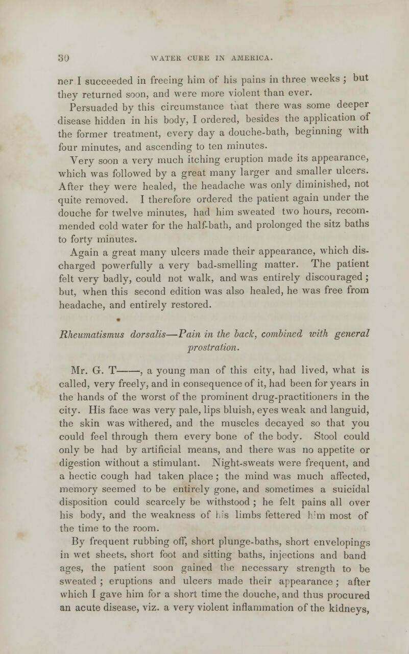 ner I succeeded in freeing him of his pains in three weeks ; but they returned soon, and were more violent than ever. Persuaded by this circumstance that there was some deeper disease hidden in his body, I ordered, besides the application of the former treatment, every day a douche-bath, beginning with four minutes, and ascending to ten minutes. Very soon a very much itching eruption made its appearance, which was followed by a great many larger and smaller ulcers. After they were healed, the headache was only diminished, not quite removed. I therefore ordered the patient again under the douche for twelve minutes, had him sweated two hours, recom- mended cold water for the half-bath, and prolonged the sitz baths to forty minutes. Again a great many ulcers made their appearance, which dis- charged powerfully a very bad-smelling matter. The patient felt very badly, could not walk, and was entirely discouraged; but, when this second edition was also healed, he was free from headache, and entirely restored. • Rheumatismus dor sails—Pain in the hack, combined with general prostration. Mr. G. T , a young man of this city, had lived, what is called, very freel)'', and in consequence of it, had been for years in the hands of the worst of the prominent drug-practitioners in the city. His face was very pale, lips bluish, eyes weak and languid, the skin was withered, and the muscles decayed so that you could feel through them every bone of the body. Stool could only be had by artificial means, and there was no appetite or digestion without a stimulant. Night-sweats were frequent, and a hectic cough had taken place; the mind was much affected, memory seemed to be entirely gone, and sometimes a suicidal disposition could scarcely be withstood ; he felt pains all over his body, and the weakness of Lis limbs fettered h'm most of the time to the room. By frequent rubbing off, short plunge-baths, short envelopings in wet sheets, short foot and sitting baths, injections and band ages, the patient soon gained the necessary strength to be sweated ; eruptions and ulcers made their appearance; after which I gave hirn for a short time the douche, and thus procured an acute disease, viz. a very violent inflammation of the kidneys,