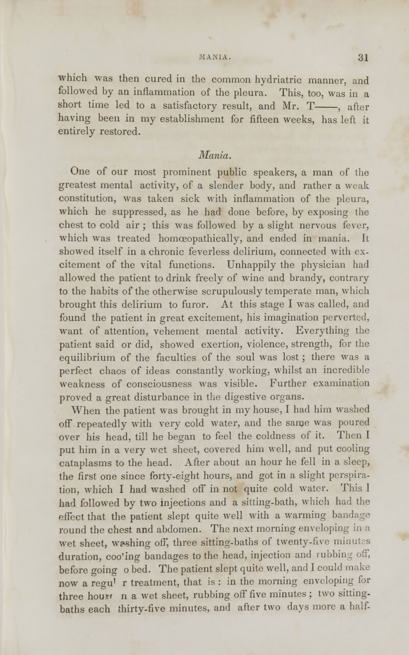 which was then cured in the common hydriatric manner, and followed by an inflammation of the pleura. This, too, was in a short time led to a satisfactory result, and Mr. T , after having been in my establishment for fifteen weeks, has left it entirely restored. Mania. One of our most prominent public speakers, a man of the greatest mental activity, of a slender body, and rather a weak constitution, was taken sick with inflammation of the pleura, which he suppressed, as he had done before, by exposing the chest to cold air ; this was followed by a slight nervous fever, which was treated homoeopathically, and ended in mania. It showed itself in a chronic feverless delirium, connected with ex- citement of the vital functions. Unhappily the physician had allowed the patient to drink freely of wine and brandy, contrary to the habits of the otherwise scrupulously temperate man, which brought this delirium to furor. At this stage I was called, and found the patient in great excitement, his imagination perverted, want of attention, vehement mental activity. Everything the patient said or did, showed exertion, violence, strength, for the equilibrium of the faculties of the soul was lost ; there was a perfect chaos of ideas constantly working, whilst an incredible weakness of consciousness was visible. Further examination proved a great disturbance in the digestive organs. When the patient was brought in my house, I had him washed off repeatedly with very cold water, and the same was poured over his head, till he began to feel the coldness of it. Then I put him in a very wet sheet, covered him well, and put cooling cataplasms to the head. After about an hour he fell in a sleep, the first one since forty-eight hours, and got in a slight perspira- tion, which I had washed off in not quite cold water. This I had followed by two injections and a sitting-bath, which had the effect that the patient slept quite well with a warming bandage round the chest and abdomen. The next morning enveloping in a wet sheet, willing off, three sitting-baths of twenty-five minutes duration, coo'ing bandages to the head, injection and rubbing off, before going o bed. The patient slept quite well, and I could make now a regu' r treatment, that is : in the morning enveloping for three hou?r» n a wet sheet, rubbing off five minutes ; two sitting- baths each thirty-five minutes, and after two days more a half-