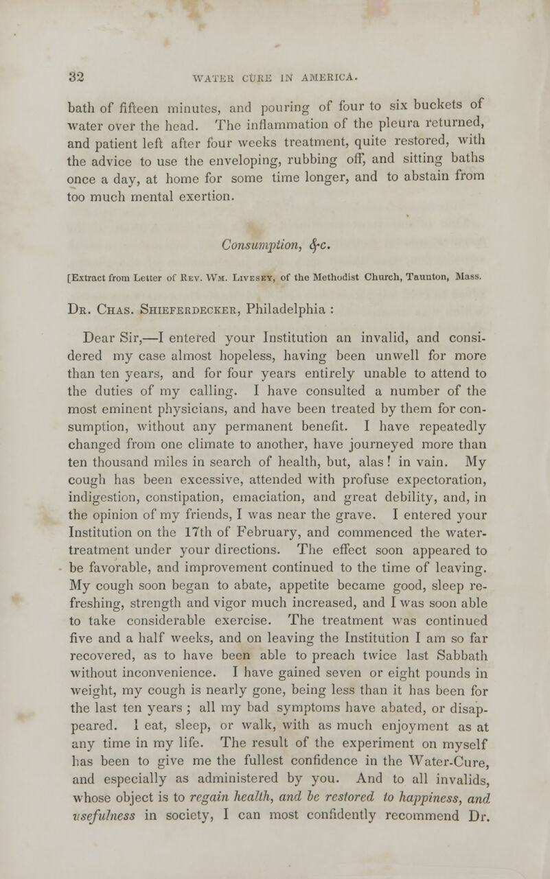 bath of fifteen minutes, and pouring of four to six buckets of water over the head. The inflammation of the pleura returned, and patient left after four weeks treatment, quite restored, with the advice to use the enveloping, rubbing off, and sitting baths once a day, at home for some time longer, and to abstain from too much mental exertion. Conswnption, fyc. [Extract from Letter of Rev. Wm. Livesey, of the Methodist Church, Taunton, Mass. Dr. Chas. Shieferdecker, Philadelphia : Dear Sir,—I entered your Institution an invalid, and consi- dered my case almost hopeless, having been unwell for more than ten years, and for four years entirely unable to attend to the duties of my calling. I have consulted a number of the most eminent physicians, and have been treated by them for con- sumption, without any permanent benefit. I have repeatedly changed from one climate to another, have journeyed more than ten thousand miles in search of health, but, alas! in vain. My cough has been excessive, attended with profuse expectoration, indigestion, constipation, emaciation, and great debility, and, in the opinion of my friends, I was near the grave. I entered your Institution on the 17th of February, and commenced the water- treatment under your directions. The effect soon appeared to be favorable, and improvement continued to the time of leaving. My cough soon began to abate, appetite became good, sleep re- freshing, strength and vigor much increased, and I was soon able to take considerable exercise. The treatment was continued five and a half weeks, and on leaving the Institution I am so far recovered, as to have been able to preach twice last Sabbath without inconvenience. I have gained seven or eight pounds in weight, my cough is nearly gone, being less than it has been for the last ten years ; all my bad symptoms have abated, or disap- peared. 1 eat, sleep, or walk, with as much enjoyment as at any time in my life. The result of the experiment on myself has been to give me the fullest confidence in the Watcr-Cure, and especially as administered by you. And to all invalids, whose object is to regain health, and he restored to happiness, and usefulness in society, I can most confidently recommend Dr.