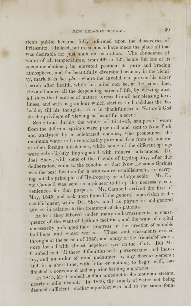 NEW LEBANON SPRINGS. rican public became fully informed upon the discoveries of Priessnitz. Indeed, nature seems to have made the place all that was desirable for just such an institution. The abundance of water of all temperatures, from 46° to 72°, being but one of its recommendations; its elevated position, its pure and bracing atmosphere, and the beautifully diversified scenery in the vicini- ty, mark it as the place where the invalid can pursue his eager search after health, while his mind can be, at the same time, elevated above all the desponding cares of life, by viewing upon all sides the beauties of nature, dressed in all her pleasing love- liness, and with a grandeur which startles and subdues the be- holder, till his thoughts arise in thankfulness to Nature's God for the privilege of viewing so beautiful a scene. Some time during the winter of 1844-45, samples of water from the different springs were procured and sent to New York and analysed by a celebrated chemist, who pronounced the mountain water to be remarkably pure and free from all mineral or other foreign substances, while some of the different springs were only slightly impregnated with mineral substances. Dr- Joel Shew, with some of the friends of Hydropathy, after due deliberation, came to the conclusion that New Lebanon Springs was the best location for a water-cure establishment, for carry- ing out the principles of Hydropathy on a large scale. Mr. Da- vid Cambell was sent as a pioneer to fit up the necessary con- veniences for that purpose. Mr. Cambell arrived the first of May 1845, and took upon himself the general supervision of the establishment, while Dr. Shew acted as physician and general adviser in relation to the treatment of the patients. At first they labored under many embarrassments, in conse- ouence of the want of bathing facilities, and the want of capital necessarily prolonged their progress in the erection of suitable buildings and water works. These embarrassments existed throughout the season of 1845, and many of the friends of water- cure looked with almost hopeless eyes on the effort. But Mi. Cambell met all these difficulties with perseverance and indus try, and an ardor of mind undaunted by any discouragmen , and in a short time, with little or nothing to begin with, has finished a convenient and superior bathing apparatus. n 1845°Mr. Cambell laid an aqueduct to the mountain stream, nelrly a mi e distant. In 1846, the supply of water not being deemed sufficient, another aqueduct was laid to the same foun-