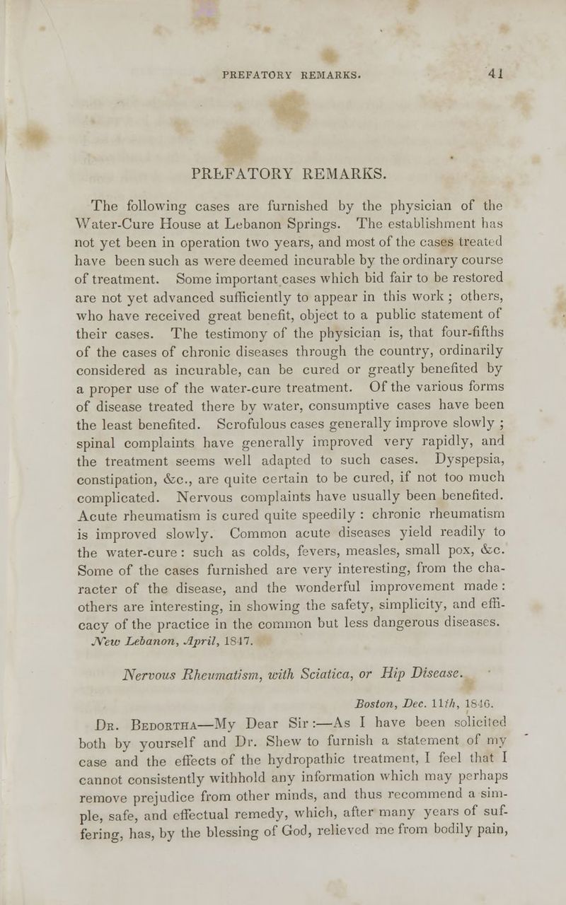 PREFATORY REMARKS. The following cases are furnished by the physician of the Water-Cure House at Lebanon Springs. The establishment has not yet been in operation two years, and most of the cases treated have been such as were deemed incurable by the ordinary course of treatment. Some important cases which bid fair to be restored are not yet advanced sufficiently to appear in this work; others, who have received great benefit, object to a public statement of their cases. The testimony of the physician is, that four-fifths of the cases of chronic diseases through the country, ordinarily considered as incurable, can be cured or greatly benefited by a proper use of the water-cure treatment. Of the various forms of disease treated there by water, consumptive cases have been the least benefited. Scrofulous cases generally improve slowly ; spinal complaints have generally improved very rapidly, and the treatment seems well adapted to such cases. Dyspepsia, constipation, &c, are quite certain to be cured, if not too much complicated. Nervous complaints have usually been benefited. Acute rheumatism is cured quite speedily : chronic rheumatism is improved slowly. Common acute diseases yield readily to the water-cure : such as colds, fevers, measles, small pox, &c. Some of the cases furnished are very interesting, from the cha- racter of the disease, and the wonderful improvement made: others are interesting, in showing the safety, simplicity, and effi- cacy of the practice in the common but less dangerous diseases. JVew Lebanon, April, 1817. Nervous Rheumatism, with Sciatica, or Hip Disease. Boston, Dec. Uf/i, 1846. Dr. Bedortha—My Dear Sir:—As I have been solicited both by yourself and Dr. Shew to furnish a statement of my case and'the effects of the hydropathic treatment, I feel that I cannot consistently withhold any information which may perhaps remove prejudice from other minds, and thus recommend a sim- ple, safe, and effectual remedy, which, after many years of suf- fering, has, by the blessing of God, relieved me from bodily pain,