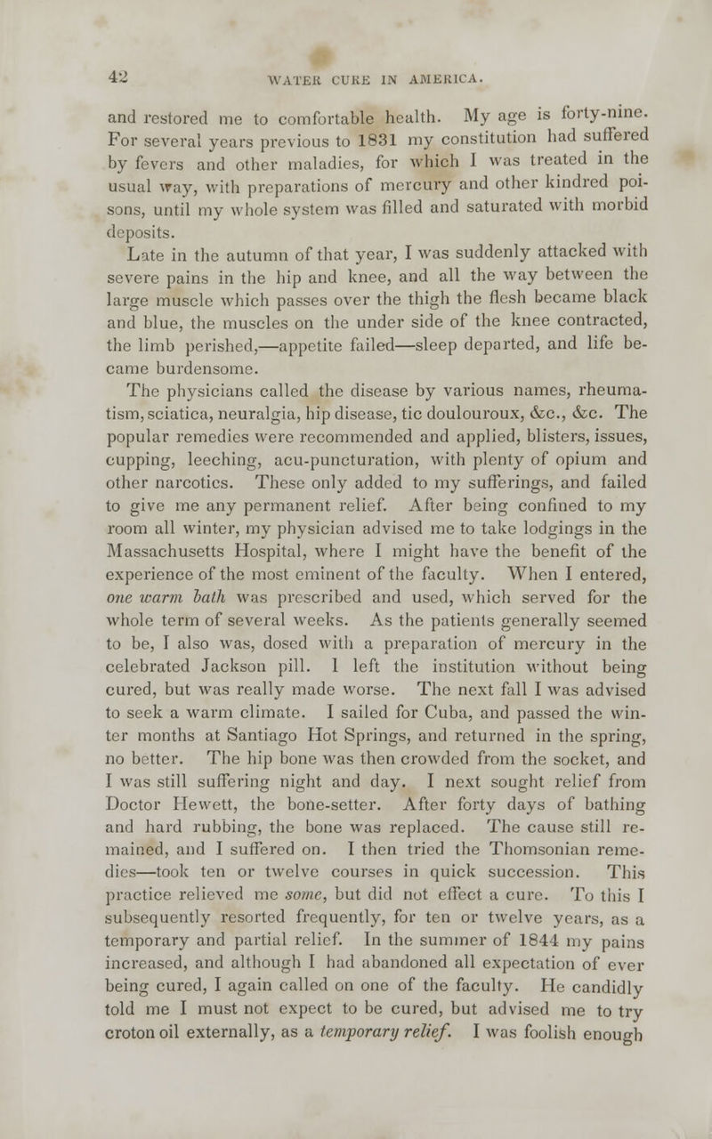 and restored me to comfortable health. My age is forty-nine. For several years previous to 1831 my constitution had suffered by fevers and other maladies, for which 1 was treated in the usual way, with preparations of mercury and other kindred poi- sons, until my whole system was filled and saturated with morbid deposits. Late in the autumn of that year, I was suddenly attacked with severe pains in the hip and knee, and all the way between the large muscle which passes over the thigh the flesh became black and blue, the muscles on the under side of the knee contracted, the limb perished,—appetite failed—sleep departed, and life be- came burdensome. The physicians called the disease by various names, rheuma- tism, sciatica, neuralgia, hip disease, tic doulouroux, &c, &c. The popular remedies were recommended and applied, blisters, issues, cupping, leeching, acu-puncturation, with plenty of opium and other narcotics. These only added to my sufferings, and failed to give me any permanent relief. After being confined to my room all winter, my physician advised me to take lodgings in the Massachusetts Hospital, where I might have the benefit of the experience of the most eminent of the faculty. When I entered, one warm bath was prescribed and used, which served for the whole term of several weeks. As the patients generally seemed to be, I also was, dosed with a preparation of mercury in the celebrated Jackson pill. 1 left the institution without being cured, but was really made worse. The next fall I was advised to seek a warm climate. I sailed for Cuba, and passed the win- ter months at Santiago Hot Springs, and returned in the spring, no better. The hip bone was then crowded from the socket, and I was still suffering night and day. I next sought relief from Doctor Hewett, the bone-setter. After forty days of bathing and hard rubbing, the bone was replaced. The cause still re- mained, and I suffered on. I then tried the Thomsonian reme- dies—took ten or twelve courses in quick succession. This practice relieved me some, but did not effect a cure. To this I subsequently resorted frequently, for ten or twelve years, as a temporary and partial relief. In the summer of 1844 my pains increased, and although I had abandoned all expectation of ever being cured, I again called on one of the faculty. He candidly told me I must not expect to be cured, but advised me to try croton oil externally, as a temporary relief. I was foolish enough