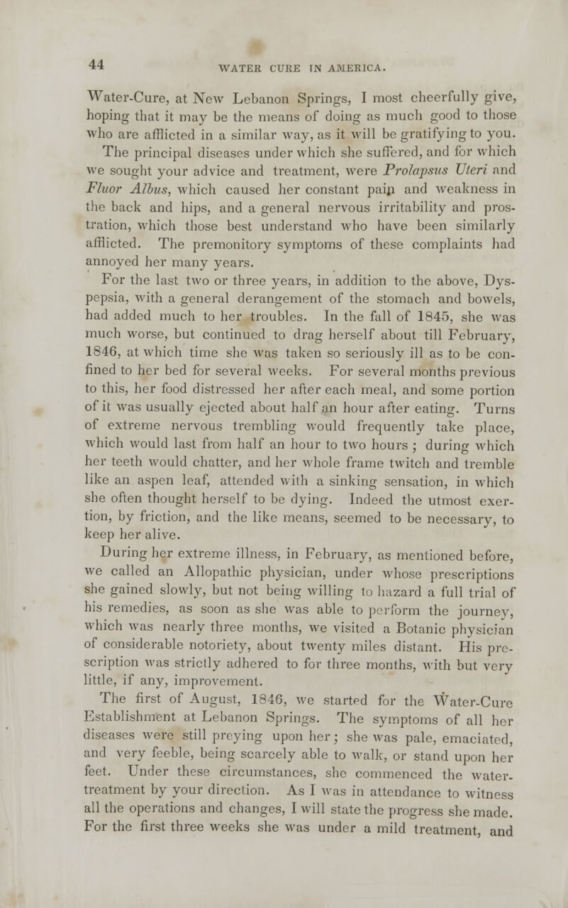Water-Cure, at New Lebanon Springs, I most cheerfully give, hoping that it may be the means of doing as much good to those who are afflicted in a similar way, as it will be gratifying to you. The principal diseases under which she suffered, and for which we sought your advice and treatment, were Prolapsus Uteri and Fluor Albus, which caused her constant pain and weakness in the back and hips, and a general nervous irritability and pros- tration, which those best understand who have been similarly afflicted. The premonitory symptoms of these complaints had annoyed her many years. For the last two or three years, in addition to the above, Dys- pepsia, with a general derangement of the stomach and bowels, had added much to her troubles. In the fall of 1845, she was much worse, but continued to drag herself about till February, 1846, at which time she was taken so seriously ill as to be con- fined to her bed for several weeks. For several months previous to this, her food distressed her after each meal, and some portion of it was usually ejected about half an hour after eating. Turns of extreme nervous trembling would frequently take place, which would last from half an hour to two hours ; during which her teeth would chatter, and her whole frame twitch and tremble like an aspen leaf, attended with a sinking sensation, in which she often thought herself to be dying. Indeed the utmost exer- tion, by friction, and the like means, seemed to be necessary, to keep her alive. During her extreme illness, in February, as mentioned before, we called an Allopathic physician, under whose prescriptions she gained slowly, but not being willing to hazard a full trial of his remedies, as soon as she was able to perform the journey, which was nearly three months, we visited a Botanic physician of considerable notoriety, about twenty miles distant. His pre- scription was strictly adhered to for three months, with but very little, if any, improvement. The first of August, 1846, we started for the Water-Cure Establishment at Lebanon Springs. The symptoms of all her diseases were still preying upon her; she was pale, emaciated, and very feeble, being scarcely able to walk, or stand upon her feet. Under these circumstances, she commenced the water- treatment by your direction. As I was in attendance to witness all the operations and changes, I will state the progress she made. For the first three weeks she was under a mild treatment and