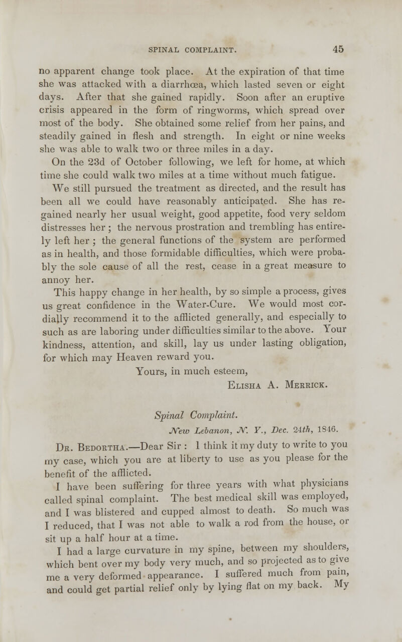 no apparent change took place. At the expiration of that time she was attacked with a diarrhoea, which lasted seven or eight days. After that she gained rapidly. Soon after an eruptive crisis appeared in the form of ringworms, which spread over most of the body. She obtained some relief from her pains, and steadily gained in flesh and strength. In eight or nine weeks she was able to walk two or three miles in a day. On the 23d of October following, we left for home, at which time she could walk two miles at a time without much fatigue. We still pursued the treatment as directed, and the result has been all we could have reasonably anticipated. She has re- gained nearly her usual weight, good appetite, food very seldom distresses her ; the nervous prostration and trembling has entire- ly left her ; the general functions of the system are performed as in health, and those formidable difficulties, which were proba- bly the sole cause of all the rest, cease in a great measure to annoy her. This happy change in her health, by so simple a process, gives us great confidence in the Water-Cure. We would most cor- dially recommend it to the afflicted generally, and especially to such as are laboring under difficulties similar to the above. Your kindness, attention, and skill, lay us under lasting obligation, for which may Heaven reward you. Yours, in much esteem, Elisha A. Merrick. Spinal Complaint. New Lebanon, JV. ¥., Dec. 2-ith, 1S46. Dr. Bedortha.—Dear Sir : 1 think it my duty to write to you my case, which you are at liberty to use as you please for the benefit of the afflicted. I have been suffering for three years with what physicians called spinal complaint. The best medical skill was employed, and I was blistered and cupped almost to death. So much was I reduced, that I was not able to walk a rod from the house, or sit up a half hour at a time. I had a large curvature in my spine, between my shoulders, which bent over my body very much, and so projected as to give me a very deformed appearance. I suffered much from pain, and could get partial relief only by lying flat on my back. My