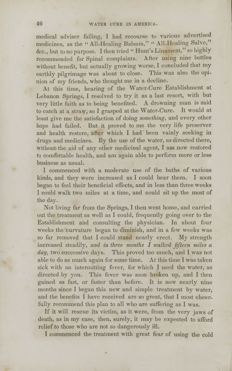 medical adviser failing, I had recourse to various advertised medicines, as the  All-Healing Balsam,  All-Healing Salve, &c, but to no purpose. I then tried  Hunt's Linament, so highly- recommended for Spinal complaints. After using nine bottles without benefit, but actually growing worse, I concluded that my earthly pilgrimage was about to close. This was also the opi- nion of my friends, who thought me in a decline. At this time, hearing of the Water-Cure Establishment at Lebanon Springs, I resolved to try it as a last resort, with but very little faith as to being benefited. A drowning man is said to catch at a straw,-so I grasped at the Water-Cure. It would at least give me the satisfaction of doing something, and every other hope had failed. But it proved to me the very life preserver and health restore, after which I had' been vainly seeking in drugs and medicines. By the use of the water, as directed there, without-the aid of any other medicinal agent, I am now restored to comfortable health, and am again able to perform more or less business as usual. I commenced with a moderate use of the baths of various kinds, and they were increased as I could bear them. I soon began to feel their beneficial effects, and in less than three weeks I could walk two miles at a time, and could sit up the most of the day. Not living far from the Springs, I then went home, and carried out the treatment as well as I could, frequently going over to the Establishment and consulting the physician. In about four weeks the curvature began to diminish, and in a few weeks was so far removed that I could stand nearly erect. My strength increased steadily, and in three months I walked fifteen miles a day, two successive days. This proved too much, and I was not able to do as much again for some time. At this time I was taken sick with an intermitting fever, for which I used the water, as directed by you. This fever was soon broken up, and I then gained as fast, or faster than before. It is now nearly nine months since I began this new and simple treatment by water, and the benefits I have received are so great, that I most cheer- fully recommend this plan to all who are suffering as I was. If it will rescue its victim, as it were, from the very jaws of death, as in my case, then, surely, it may be expected to afford relief to those who are not so dangerously ill. I commenced the treatment with great fear of using the cold