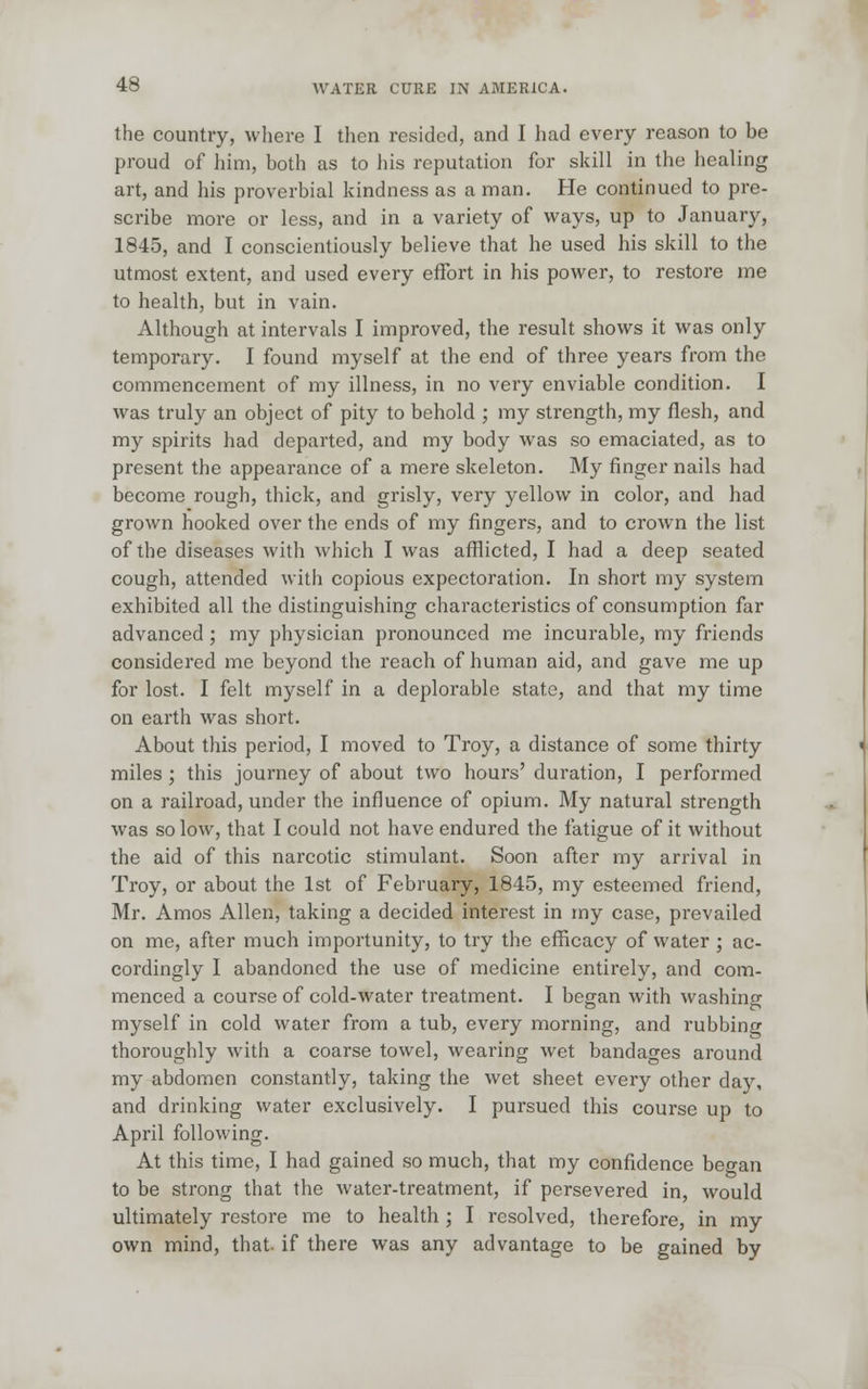 the country, where I then resided, and I had every reason to be proud of him, both as to his reputation for skill in the healing art, and his proverbial kindness as a man. He continued to pre- scribe more or less, and in a variety of ways, up to January, 1845, and I conscientiously believe that he used his skill to the utmost extent, and used every effort in his power, to restore me to health, but in vain. Although at intervals I improved, the result shows it was only temporary. I found myself at the end of three years from the commencement of my illness, in no very enviable condition. I was truly an object of pity to behold ; my strength, my flesh, and my spirits had departed, and my body was so emaciated, as to present the appearance of a mere skeleton. My finger nails had become rough, thick, and grisly, very yellow in color, and had grown hooked over the ends of my fingers, and to crown the list of the diseases with which I was afflicted, I had a deep seated cough, attended with copious expectoration. In short my system exhibited all the distinguishing characteristics of consumption far advanced ; my physician pronounced me incurable, my friends considered me beyond the reach of human aid, and gave me up for lost. I felt myself in a deplorable state, and that my time on earth was short. About this period, I moved to Troy, a distance of some thirty miles ; this journey of about two hours' duration, I performed on a railroad, under the influence of opium. My natural strength was so low, that I could not have endured the fatigue of it without the aid of this narcotic stimulant. Soon after my arrival in Troy, or about the 1st of February, 1845, my esteemed friend, Mr. Amos Allen, taking a decided interest in my case, prevailed on me, after much importunity, to try the efficacy of water ; ac- cordingly I abandoned the use of medicine entirely, and com- menced a course of cold-water treatment. I began with washing myself in cold water from a tub, every morning, and rubbing thoroughly with a coarse towel, wearing wet bandages around my abdomen constantly, taking the wet sheet every other day, and drinking water exclusively. I pursued this course up to April following. At this time, I had gained so much, that my confidence beo-an to be strong that the water-treatment, if persevered in, would ultimately restore me to health; I resolved, therefore, in my own mind, that, if there was any advantage to be gained by