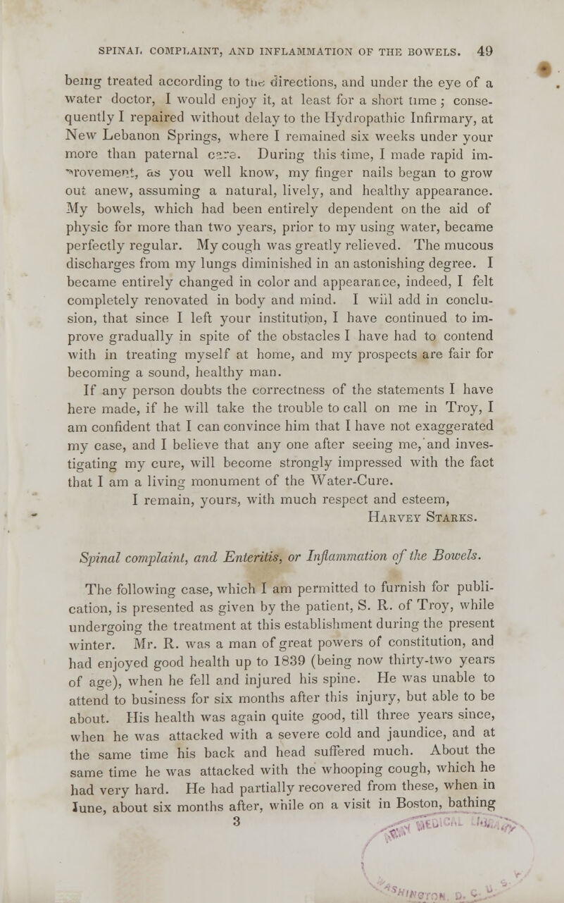 being treated according to the directions, and under the eye of a water doctor, I would enjoy it, at least for a short time ; conse- quently I repaired without delay to the Hydropathic Infirmary, at New Lebanon Springs, where I remained six weeks under your more than paternal care. During this time, I made rapid im- provement, as you well know, my finger nails began to grow out anew, assuming a natural, lively, and healthy appearance. My bowels, which had been entirely dependent on the aid of physic for more than two years, prior to my using water, became perfectly regular. My cough was greatly relieved. The mucous discharges from my lungs diminished in an astonishing degree. I became entirely changed in color and appearance, indeed, I felt completely renovated in body and mind. I will add in conclu- sion, that since I left your institution, I have continued to im- prove gradually in spite of the obstacles I have had to contend with in treating myself at home, and my prospects are fair for becoming a sound, healthy man. If any person doubts the correctness of the statements I have here made, if he will take the trouble to call on me in Troy, I am confident that I can convince him that I have not exaggerated my case, and I believe that any one after seeing me, and inves- tigating my cure, will become strongly impressed with the fact that I am a living monument of the Water-Cure. I remain, yours, with much respect and esteem, Harvey Starks. Spinal complaint, and Enteritis, or Inflammation of the Bowels. The following case, which I am permitted to furnish for publi- cation, is presented as given by the patient, S. R. of Troy, while undergoing the treatment at this establishment during the present winter. Mr. R. was a man of great powers of constitution, and had enjoyed good health up to 1839 (being now thirty-two years of age), when he fell and injured his spine. He was unable to attend to business for six months after this injury, but able to be about. His health was again quite good, till three years since, when he was attacked with a severe cold and jaundice, and at the same time his back and head suffered much. About the same time he was attacked with the whooping cough, which he had very hard. He had partially recovered from these, when in June, about six months after, while on a visit in Boston, bathing 3 ^T.
