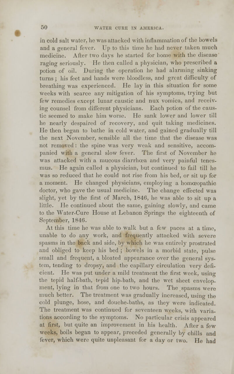 in cold salt water, he was attacked with inflammation of the howels and a general fever. Up to this time he had never taken much medicine. After two days he started for home with the disease raging seriously. He then called a physician, who prescribed a potion of oil. During the operation he had alarming sinking turns; his feet and hands were bloodless, and great difficulty of breathing was experienced. He lay in this situation for some weeks with scarce any mitigation of his symptoms, trying but few remedies except lunar caustic and nux vomica, and receiv- ing counsel from different physicians. Each potion of the caus- tic seemed to make him worse. He sank lower and lower till he nearly despaired of recovery, and quit taking medicines. He then began to bathe in cold water, and gained gradually till the next November, sensible all the time that the disease was not removed : the spine was very weak and sensitive, accom- panied with a general slow fever. The first of November he was attacked with a mucous diarrhoea and very painful tenes- mus. He again called a physician, but continued to fail till he was so reduced that he could not rise from his bed, or sit up for a moment. He changed physicians, employing a homoeopathic doctor, who gave the usual medicine. The change effected was slight, yet by the first of March, 1846, he was able to sit up a little. He continued about the same, gaining slowly, and came to the Water-Cure House at Lebanon Springs the eighteenth of September, 1846. At this time he was able to walk but a few paces at a time, unable to do any work, and frequently attacked with severe spasms in the back and side, by which he was entirely prostrated and obliged to keep his bed ; bowels in a morbid state, pulse small and frequent, a bloated appearance over the general sys- tem, tending to dropsy, and the capillary circulation very defi- cient. He was put under a mild treatment the first week, usino- the tepid half-bath, tepid hip-bath, and the wet sheet envelop- ment, lying in that from one to two hours. The spasms were much better. The treatment was gradually increased, usino- the cold plunge, hose, and douche-baths, as they were indicated. The treatment was continued for seventeen weeks, with varia- tions according to the symptoms. No particular crisis appeared at first, but quite an improvement in his health. After a few weeks, boils began to appear, preceded generally by chills and fever, which were quite unpleasant for a day or two. He had
