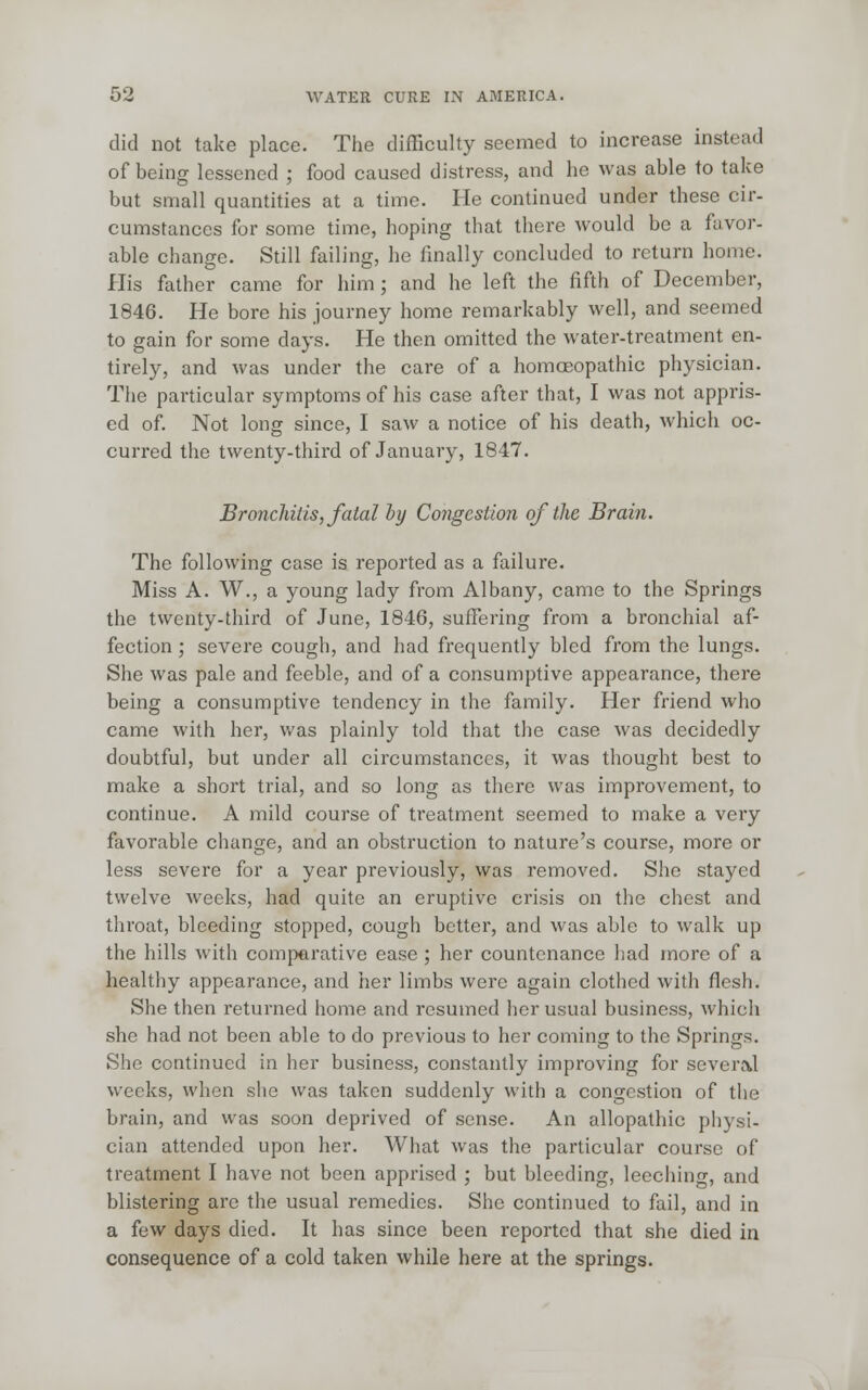 did not take place. The difficulty seemed to increase instead of being lessened ; food caused distress, and he was able to take but small quantities at a time. He continued under these cir- cumstances for some time, hoping that there would be a favor- able change. Still failing, he finally concluded to return home. His father came for him; and he left the fifth of December, 1846. He bore his journey home remarkably well, and seemed to gain for some days. He then omitted the water-treatment en- tirely, and was under the care of a homoeopathic physician. The particular symptoms of his case after that, I was not appris- ed of. Not long since, I saw a notice of his death, which oc- curred the twenty-third of January, 1847. Bronchitis, fatal hy Congestion of the Brain. The following case is reported as a failure. Miss A. W., a young lady from Albany, came to the Springs the twenty-third of June, 1846, suffering from a bronchial af- fection ; severe cough, and had frequently bled from the lungs. She was pale and feeble, and of a consumptive appearance, there being a consumptive tendency in the family. Her friend who came with her, was plainly told that the case was dccidedly doubtful, but under all circumstances, it was thought best to make a short trial, and so long as there was improvement, to continue. A mild course of treatment seemed to make a very favorable change, and an obstruction to nature's course, more or less severe for a year previously, was removed. She stayed twelve weeks, had quite an eruptive crisis on the chest and throat, bleeding stopped, cough better, and was able to walk up the hills with comparative ease ; her countenance had more of a healthy appearance, and her limbs were again clothed with flesh. She then returned home and resumed her usual business, which she had not been able to do previous to her coming to the Springs. She continued in her business, constantly improving for several weeks, when she was taken suddenly with a congestion of the brain, and was soon deprived of sense. An allopathic physi- cian attended upon her. What was the particular course of treatment I have not been apprised ; but bleeding, leeching, and blistering are the usual remedies. She continued to fail, and in a few days died. It has since been reported that she died in consequence of a cold taken while here at the springs.