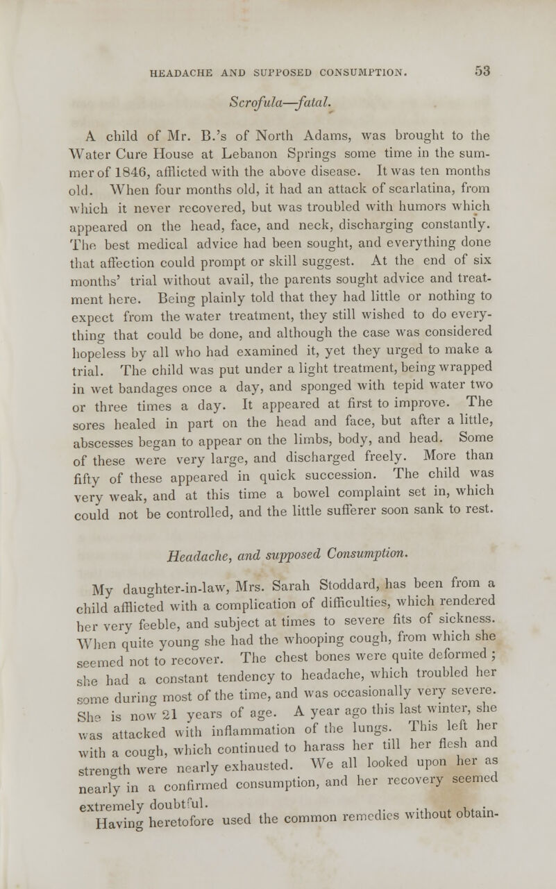 Scrofula—-fata I. A child of Mr. B.'s of North Adams, was brought to the Water Cure House at Lebanon Springs some time in the sum- mer of 1846, afflicted with the above disease. It was ten months old. When four months old, it had an attack of scarlatina, from which it never recovered, but was troubled with humors which appeared on the head, face, and neck, discharging constantly. The best medical advice had been sought, and everything done that affection could prompt or skill suggest. At the end of six months' trial without avail, the parents sought advice and treat- ment here. Being plainly told that they had little or nothing to expect from the water treatment, they still wished to do every- thing that could be done, and although the case was considered hopeless by all who had examined it, yet they urged to make a trial. The child was put under a light treatment, being wrapped in wet bandages once a day, and sponged with tepid water two or three times a day. It appeared at first to improve. The sores healed in part on the head and face, but after a little, abscesses began to appear on the limbs, body, and head. Some of these were very large, and discharged freely. More than fifty of these appeared in quick succession. The child was very weak, and at this time a bowel complaint set in, which could not be controlled, and the little sufferer soon sank to rest. Headache, and supposed Consumption. My daughter-in-law, Mrs. Sarah Stoddard, has been from a child afflicted with a complication of difficulties, which rendered her very feeble, and subject at times to severe fits of sickness. When quite young she had the whooping cough, from which she seemed not to recover. The chest bones were quite deformed ; she had a constant tendency to headache, which troubled her c-ome during most of the time, and was occasionally very severe. She is now 21 years of age. A year ago this last winter, she was attacked with inflammation of the lungs. This left her with a cough, which continued to harass her till her flesh and strength were nearly exhausted. We all looked upon her as nearly in a confirmed consumption, and her recovery seemed extremely doubtful. .  Having heretofore used the common remedies without obtain-