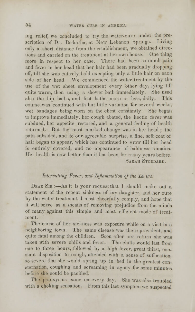 ing relief, we concluded to try the water-cure under the pre- scription of Dr. Bedortha, at New Lebanon Springs. Living only a short distance from the establishment, we obtained direc- tions and carried on the treatment at her own house. One thing more in respect to her case. There had been so much pain and fever in her head that her hair had been gradually dropping off, till she was entirely bald excepting only a little hair on each side of her head. We commenced the water treatment by the use of the wet sheet envelopment every other day, lying till quite warm, then using a shower bath immediately. She used also the hip baths, and foot baths, more or less, daily. This course was continued with but little variation for several weeks, wet bandages being worn on the chest constantly. She began to improve immediately, her cough abated, the hectic fever was subdued, her appetite restored, and a general feeling of health returned. But the most marked change was in her head ; the pain subsided, and to our agreeable surprise, a fine, soft coat of hair began to appear, which has continued to grow till her head is entirely covered, and no appearance of baldness remains. Her health is now better than it has been for n^any years before. Sarah Stoddard. Intermitting Fever, and Inflammation of the Luigs. Dear Sir :—As it is your request that I should make out a statement of the recent sickness of my daughter, and her cure by the water treatment, I most cheerfully comply, and hope that it will serve as a means of removing prejudice from the minds of many against this simple and most efficient mode of treat- ment. The cause of her sickness was exposure while on a visit in a neighboring town. The same disease was there prevalent, and quite fatal among the children. Soon after our return she was taken with severe chills and fever. The chills would last from one to three hours, followed by a high fever, great thirst, con- stant disposition to cough, attended with a sense of suffocation- so severe that she would spring up in bed in the greatest con- sternation, coughing and screaming in agony for some minutes before she could be pacified. The paroxysms came on every day. She was also troubled with a choking sensation. From this last symptom we suspected